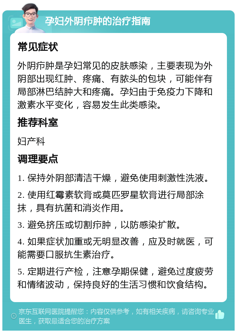 孕妇外阴疖肿的治疗指南 常见症状 外阴疖肿是孕妇常见的皮肤感染，主要表现为外阴部出现红肿、疼痛、有脓头的包块，可能伴有局部淋巴结肿大和疼痛。孕妇由于免疫力下降和激素水平变化，容易发生此类感染。 推荐科室 妇产科 调理要点 1. 保持外阴部清洁干燥，避免使用刺激性洗液。 2. 使用红霉素软膏或莫匹罗星软膏进行局部涂抹，具有抗菌和消炎作用。 3. 避免挤压或切割疖肿，以防感染扩散。 4. 如果症状加重或无明显改善，应及时就医，可能需要口服抗生素治疗。 5. 定期进行产检，注意孕期保健，避免过度疲劳和情绪波动，保持良好的生活习惯和饮食结构。