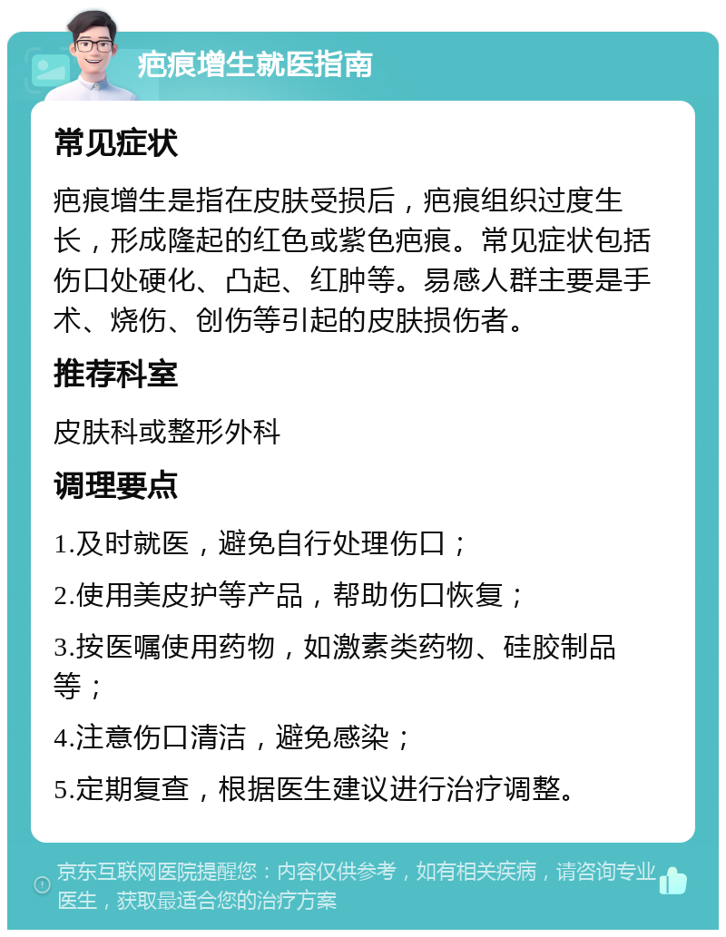 疤痕增生就医指南 常见症状 疤痕增生是指在皮肤受损后，疤痕组织过度生长，形成隆起的红色或紫色疤痕。常见症状包括伤口处硬化、凸起、红肿等。易感人群主要是手术、烧伤、创伤等引起的皮肤损伤者。 推荐科室 皮肤科或整形外科 调理要点 1.及时就医，避免自行处理伤口； 2.使用美皮护等产品，帮助伤口恢复； 3.按医嘱使用药物，如激素类药物、硅胶制品等； 4.注意伤口清洁，避免感染； 5.定期复查，根据医生建议进行治疗调整。