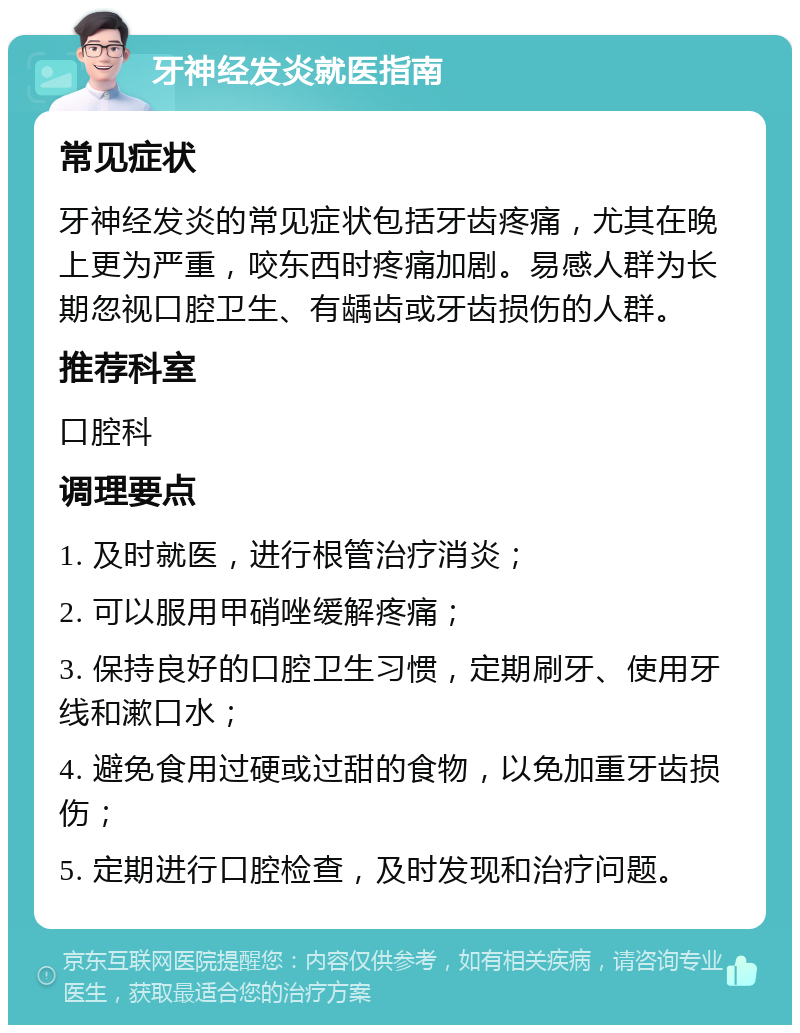 牙神经发炎就医指南 常见症状 牙神经发炎的常见症状包括牙齿疼痛，尤其在晚上更为严重，咬东西时疼痛加剧。易感人群为长期忽视口腔卫生、有龋齿或牙齿损伤的人群。 推荐科室 口腔科 调理要点 1. 及时就医，进行根管治疗消炎； 2. 可以服用甲硝唑缓解疼痛； 3. 保持良好的口腔卫生习惯，定期刷牙、使用牙线和漱口水； 4. 避免食用过硬或过甜的食物，以免加重牙齿损伤； 5. 定期进行口腔检查，及时发现和治疗问题。