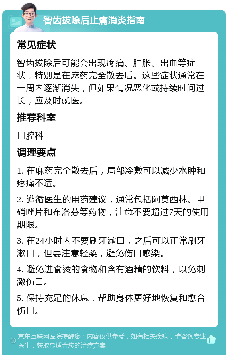 智齿拔除后止痛消炎指南 常见症状 智齿拔除后可能会出现疼痛、肿胀、出血等症状，特别是在麻药完全散去后。这些症状通常在一周内逐渐消失，但如果情况恶化或持续时间过长，应及时就医。 推荐科室 口腔科 调理要点 1. 在麻药完全散去后，局部冷敷可以减少水肿和疼痛不适。 2. 遵循医生的用药建议，通常包括阿莫西林、甲硝唑片和布洛芬等药物，注意不要超过7天的使用期限。 3. 在24小时内不要刷牙漱口，之后可以正常刷牙漱口，但要注意轻柔，避免伤口感染。 4. 避免进食烫的食物和含有酒精的饮料，以免刺激伤口。 5. 保持充足的休息，帮助身体更好地恢复和愈合伤口。