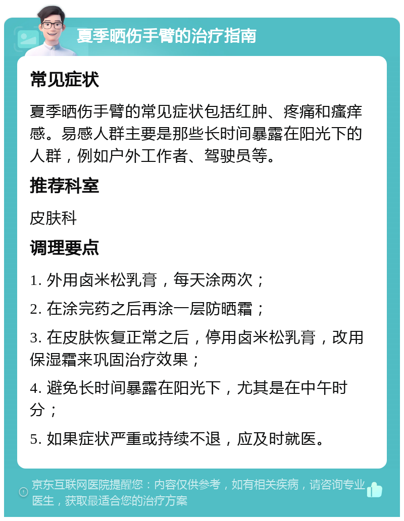 夏季晒伤手臂的治疗指南 常见症状 夏季晒伤手臂的常见症状包括红肿、疼痛和瘙痒感。易感人群主要是那些长时间暴露在阳光下的人群，例如户外工作者、驾驶员等。 推荐科室 皮肤科 调理要点 1. 外用卤米松乳膏，每天涂两次； 2. 在涂完药之后再涂一层防晒霜； 3. 在皮肤恢复正常之后，停用卤米松乳膏，改用保湿霜来巩固治疗效果； 4. 避免长时间暴露在阳光下，尤其是在中午时分； 5. 如果症状严重或持续不退，应及时就医。