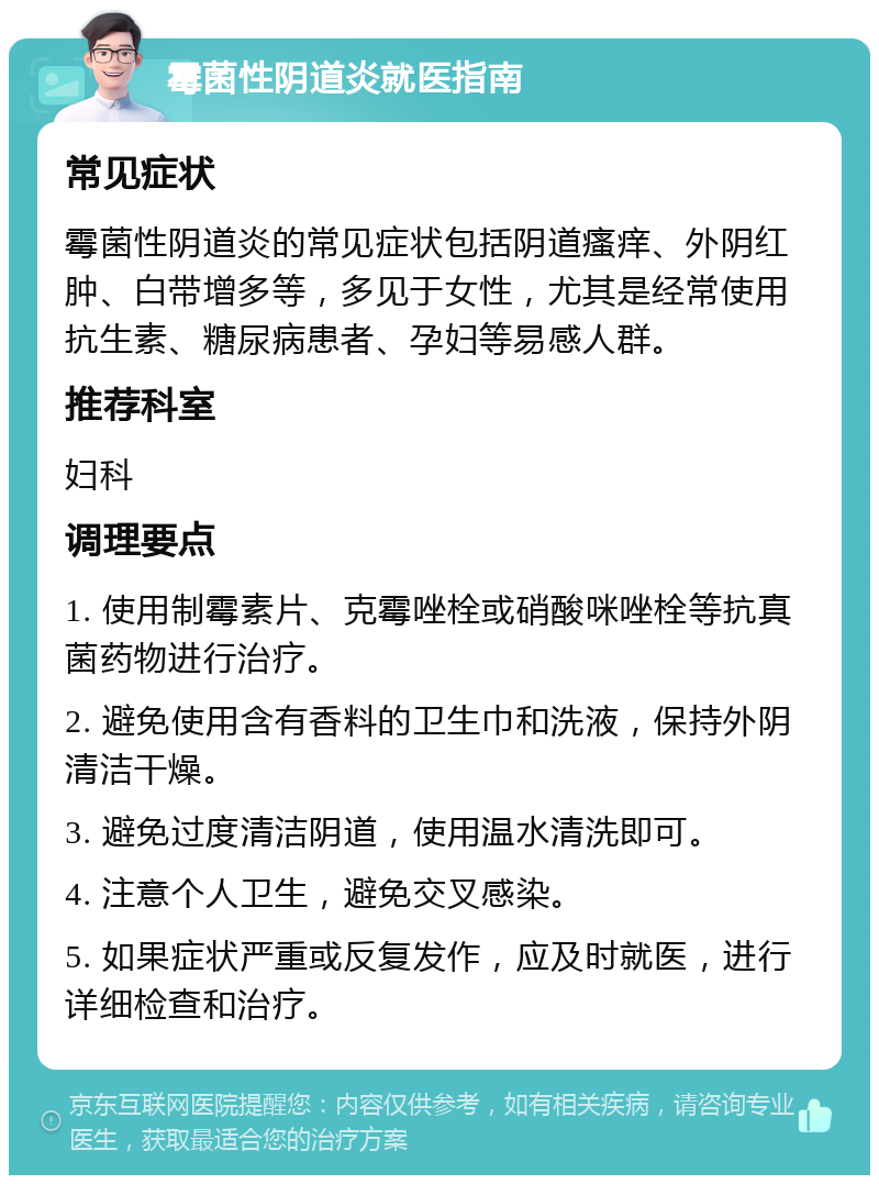 霉菌性阴道炎就医指南 常见症状 霉菌性阴道炎的常见症状包括阴道瘙痒、外阴红肿、白带增多等，多见于女性，尤其是经常使用抗生素、糖尿病患者、孕妇等易感人群。 推荐科室 妇科 调理要点 1. 使用制霉素片、克霉唑栓或硝酸咪唑栓等抗真菌药物进行治疗。 2. 避免使用含有香料的卫生巾和洗液，保持外阴清洁干燥。 3. 避免过度清洁阴道，使用温水清洗即可。 4. 注意个人卫生，避免交叉感染。 5. 如果症状严重或反复发作，应及时就医，进行详细检查和治疗。