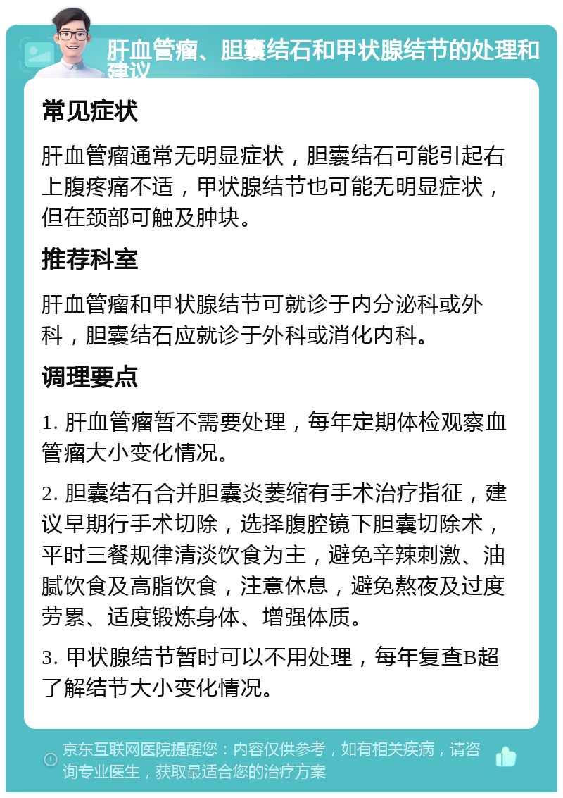 肝血管瘤、胆囊结石和甲状腺结节的处理和建议 常见症状 肝血管瘤通常无明显症状，胆囊结石可能引起右上腹疼痛不适，甲状腺结节也可能无明显症状，但在颈部可触及肿块。 推荐科室 肝血管瘤和甲状腺结节可就诊于内分泌科或外科，胆囊结石应就诊于外科或消化内科。 调理要点 1. 肝血管瘤暂不需要处理，每年定期体检观察血管瘤大小变化情况。 2. 胆囊结石合并胆囊炎萎缩有手术治疗指征，建议早期行手术切除，选择腹腔镜下胆囊切除术，平时三餐规律清淡饮食为主，避免辛辣刺激、油腻饮食及高脂饮食，注意休息，避免熬夜及过度劳累、适度锻炼身体、增强体质。 3. 甲状腺结节暂时可以不用处理，每年复查B超了解结节大小变化情况。