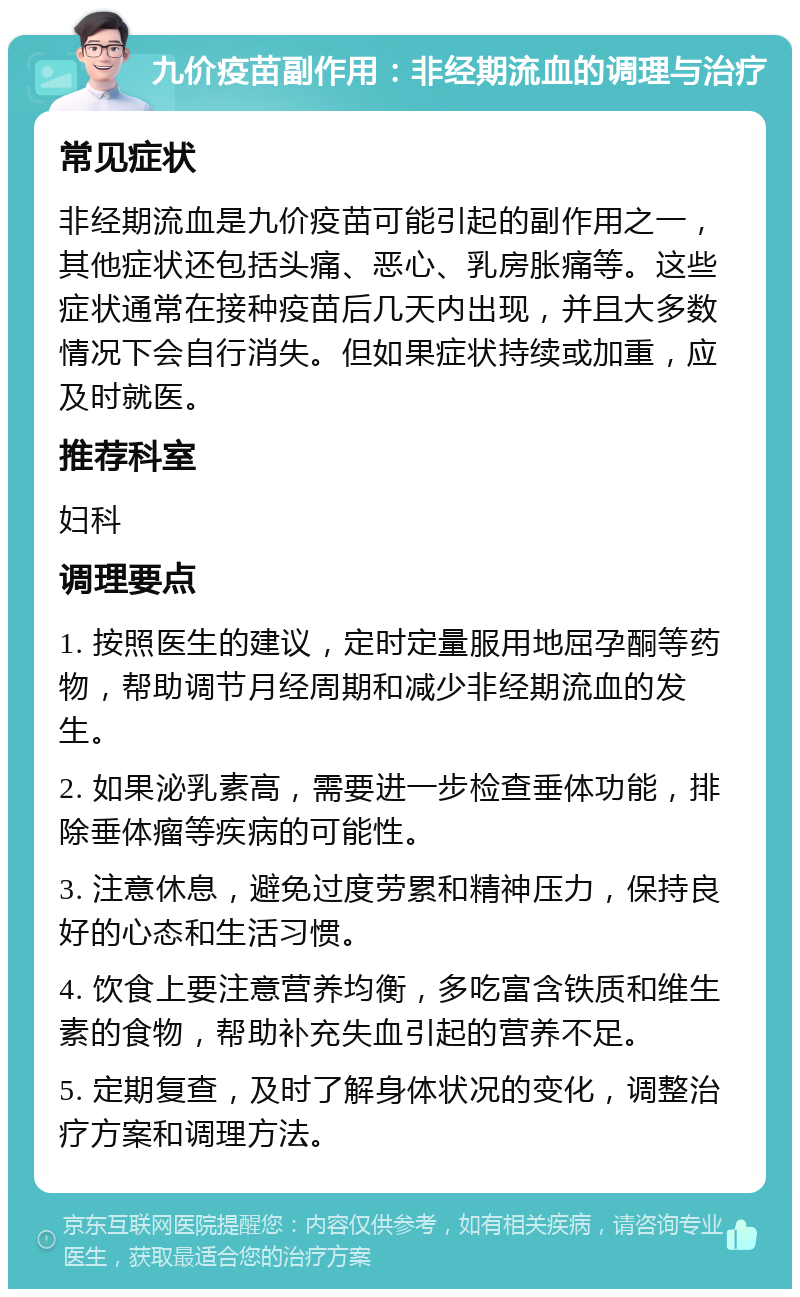 九价疫苗副作用：非经期流血的调理与治疗 常见症状 非经期流血是九价疫苗可能引起的副作用之一，其他症状还包括头痛、恶心、乳房胀痛等。这些症状通常在接种疫苗后几天内出现，并且大多数情况下会自行消失。但如果症状持续或加重，应及时就医。 推荐科室 妇科 调理要点 1. 按照医生的建议，定时定量服用地屈孕酮等药物，帮助调节月经周期和减少非经期流血的发生。 2. 如果泌乳素高，需要进一步检查垂体功能，排除垂体瘤等疾病的可能性。 3. 注意休息，避免过度劳累和精神压力，保持良好的心态和生活习惯。 4. 饮食上要注意营养均衡，多吃富含铁质和维生素的食物，帮助补充失血引起的营养不足。 5. 定期复查，及时了解身体状况的变化，调整治疗方案和调理方法。