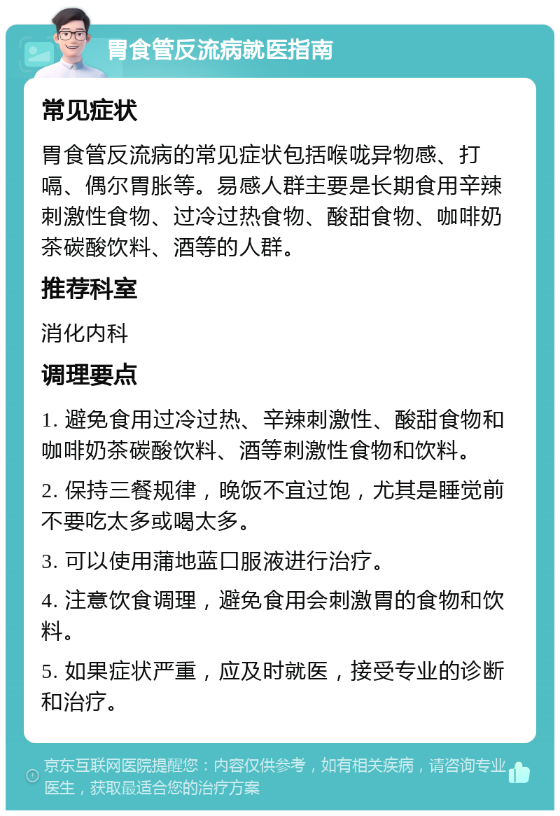 胃食管反流病就医指南 常见症状 胃食管反流病的常见症状包括喉咙异物感、打嗝、偶尔胃胀等。易感人群主要是长期食用辛辣刺激性食物、过冷过热食物、酸甜食物、咖啡奶茶碳酸饮料、酒等的人群。 推荐科室 消化内科 调理要点 1. 避免食用过冷过热、辛辣刺激性、酸甜食物和咖啡奶茶碳酸饮料、酒等刺激性食物和饮料。 2. 保持三餐规律，晚饭不宜过饱，尤其是睡觉前不要吃太多或喝太多。 3. 可以使用蒲地蓝口服液进行治疗。 4. 注意饮食调理，避免食用会刺激胃的食物和饮料。 5. 如果症状严重，应及时就医，接受专业的诊断和治疗。