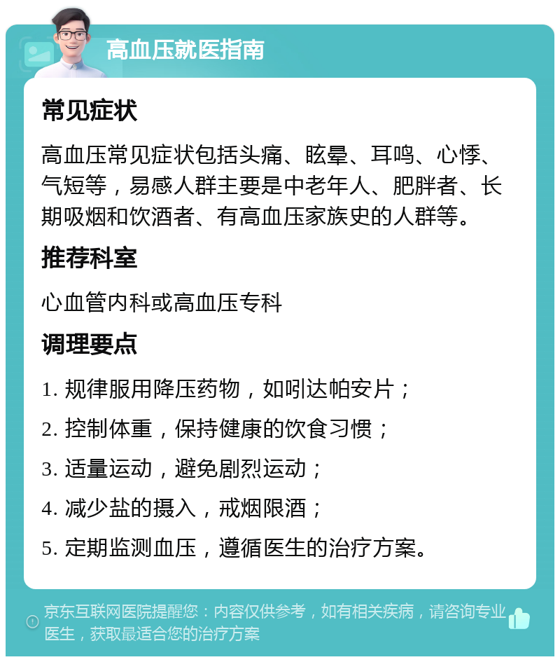 高血压就医指南 常见症状 高血压常见症状包括头痛、眩晕、耳鸣、心悸、气短等，易感人群主要是中老年人、肥胖者、长期吸烟和饮酒者、有高血压家族史的人群等。 推荐科室 心血管内科或高血压专科 调理要点 1. 规律服用降压药物，如吲达帕安片； 2. 控制体重，保持健康的饮食习惯； 3. 适量运动，避免剧烈运动； 4. 减少盐的摄入，戒烟限酒； 5. 定期监测血压，遵循医生的治疗方案。