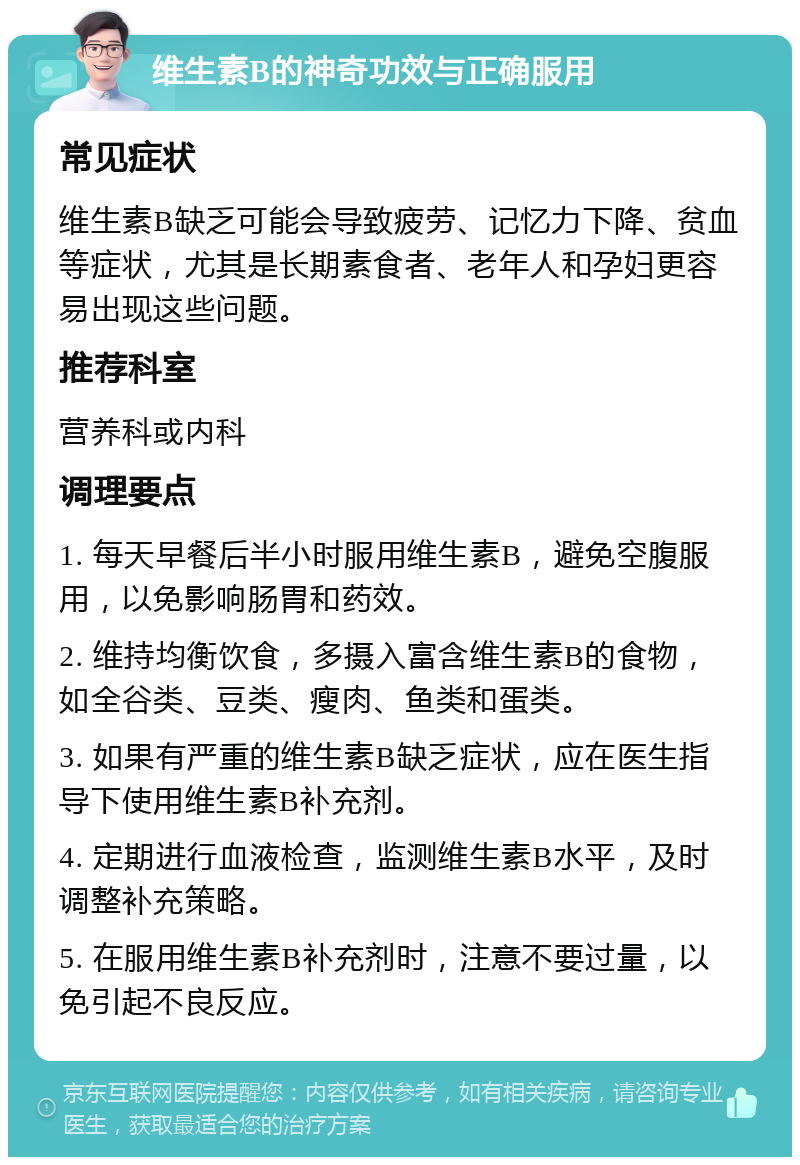 维生素B的神奇功效与正确服用 常见症状 维生素B缺乏可能会导致疲劳、记忆力下降、贫血等症状，尤其是长期素食者、老年人和孕妇更容易出现这些问题。 推荐科室 营养科或内科 调理要点 1. 每天早餐后半小时服用维生素B，避免空腹服用，以免影响肠胃和药效。 2. 维持均衡饮食，多摄入富含维生素B的食物，如全谷类、豆类、瘦肉、鱼类和蛋类。 3. 如果有严重的维生素B缺乏症状，应在医生指导下使用维生素B补充剂。 4. 定期进行血液检查，监测维生素B水平，及时调整补充策略。 5. 在服用维生素B补充剂时，注意不要过量，以免引起不良反应。