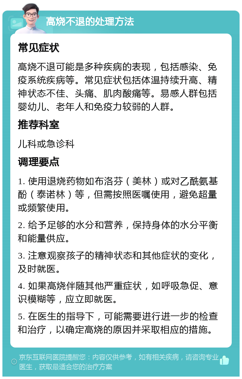 高烧不退的处理方法 常见症状 高烧不退可能是多种疾病的表现，包括感染、免疫系统疾病等。常见症状包括体温持续升高、精神状态不佳、头痛、肌肉酸痛等。易感人群包括婴幼儿、老年人和免疫力较弱的人群。 推荐科室 儿科或急诊科 调理要点 1. 使用退烧药物如布洛芬（美林）或对乙酰氨基酚（泰诺林）等，但需按照医嘱使用，避免超量或频繁使用。 2. 给予足够的水分和营养，保持身体的水分平衡和能量供应。 3. 注意观察孩子的精神状态和其他症状的变化，及时就医。 4. 如果高烧伴随其他严重症状，如呼吸急促、意识模糊等，应立即就医。 5. 在医生的指导下，可能需要进行进一步的检查和治疗，以确定高烧的原因并采取相应的措施。