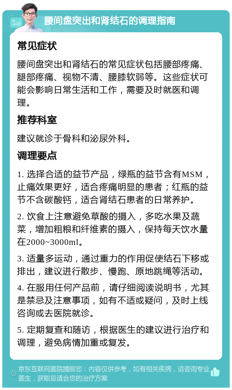 腰间盘突出和肾结石的调理指南 常见症状 腰间盘突出和肾结石的常见症状包括腰部疼痛、腿部疼痛、视物不清、腰膝软弱等。这些症状可能会影响日常生活和工作，需要及时就医和调理。 推荐科室 建议就诊于骨科和泌尿外科。 调理要点 1. 选择合适的益节产品，绿瓶的益节含有MSM，止痛效果更好，适合疼痛明显的患者；红瓶的益节不含碳酸钙，适合肾结石患者的日常养护。 2. 饮食上注意避免草酸的摄入，多吃水果及蔬菜，增加粗粮和纤维素的摄入，保持每天饮水量在2000~3000ml。 3. 适量多运动，通过重力的作用促使结石下移或排出，建议进行散步、慢跑、原地跳绳等活动。 4. 在服用任何产品前，请仔细阅读说明书，尤其是禁忌及注意事项，如有不适或疑问，及时上线咨询或去医院就诊。 5. 定期复查和随访，根据医生的建议进行治疗和调理，避免病情加重或复发。