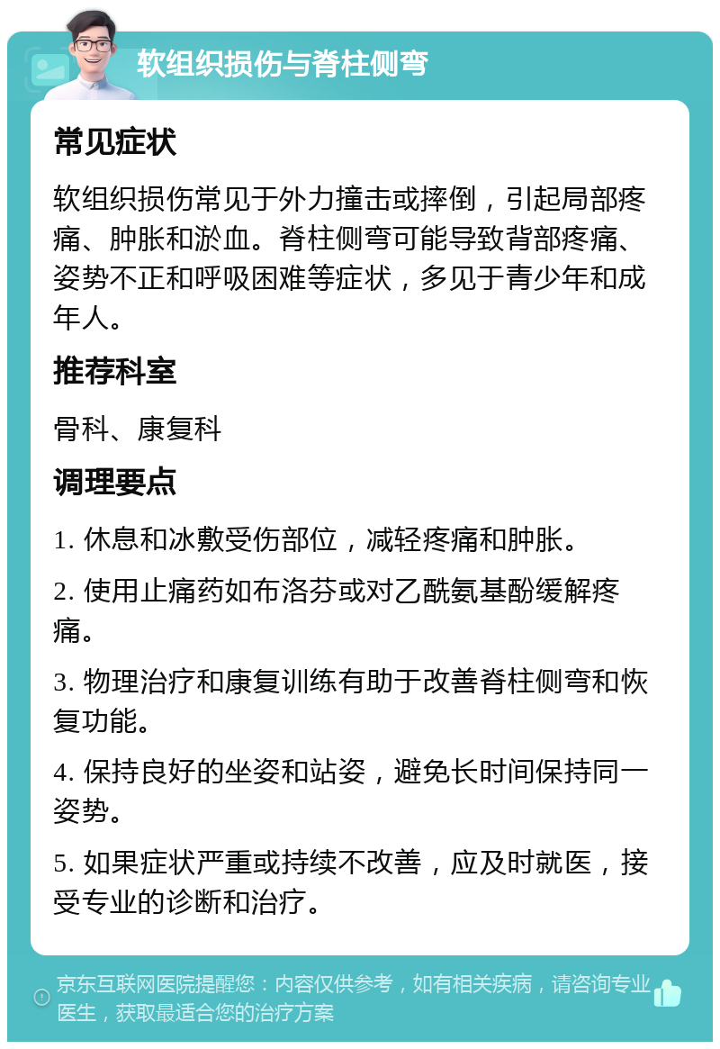 软组织损伤与脊柱侧弯 常见症状 软组织损伤常见于外力撞击或摔倒，引起局部疼痛、肿胀和淤血。脊柱侧弯可能导致背部疼痛、姿势不正和呼吸困难等症状，多见于青少年和成年人。 推荐科室 骨科、康复科 调理要点 1. 休息和冰敷受伤部位，减轻疼痛和肿胀。 2. 使用止痛药如布洛芬或对乙酰氨基酚缓解疼痛。 3. 物理治疗和康复训练有助于改善脊柱侧弯和恢复功能。 4. 保持良好的坐姿和站姿，避免长时间保持同一姿势。 5. 如果症状严重或持续不改善，应及时就医，接受专业的诊断和治疗。