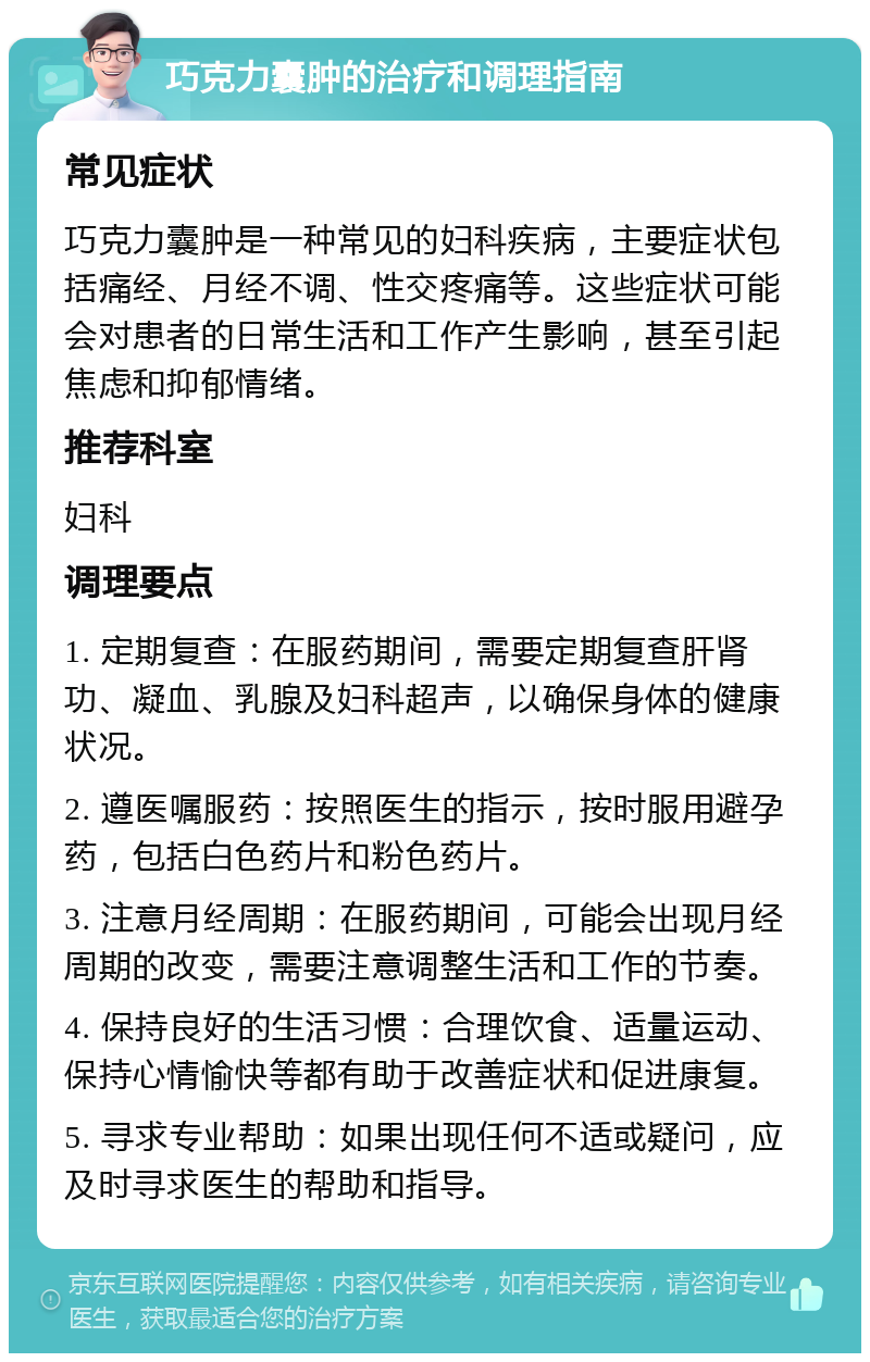 巧克力囊肿的治疗和调理指南 常见症状 巧克力囊肿是一种常见的妇科疾病，主要症状包括痛经、月经不调、性交疼痛等。这些症状可能会对患者的日常生活和工作产生影响，甚至引起焦虑和抑郁情绪。 推荐科室 妇科 调理要点 1. 定期复查：在服药期间，需要定期复查肝肾功、凝血、乳腺及妇科超声，以确保身体的健康状况。 2. 遵医嘱服药：按照医生的指示，按时服用避孕药，包括白色药片和粉色药片。 3. 注意月经周期：在服药期间，可能会出现月经周期的改变，需要注意调整生活和工作的节奏。 4. 保持良好的生活习惯：合理饮食、适量运动、保持心情愉快等都有助于改善症状和促进康复。 5. 寻求专业帮助：如果出现任何不适或疑问，应及时寻求医生的帮助和指导。