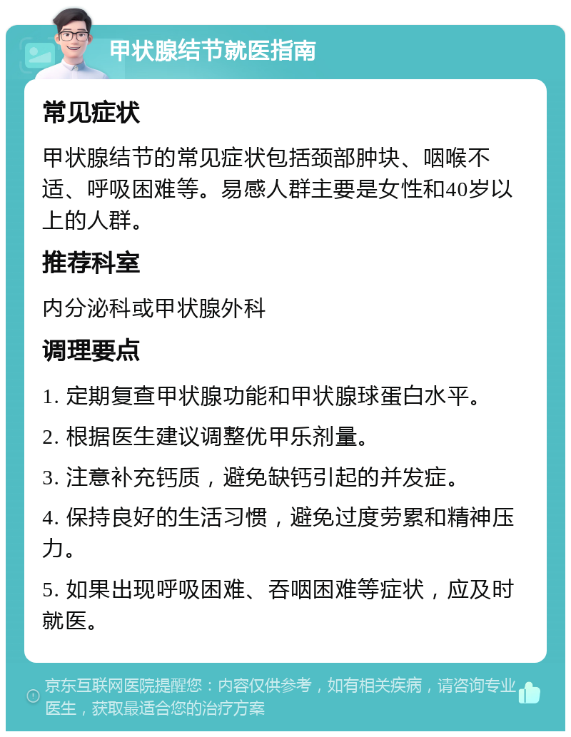 甲状腺结节就医指南 常见症状 甲状腺结节的常见症状包括颈部肿块、咽喉不适、呼吸困难等。易感人群主要是女性和40岁以上的人群。 推荐科室 内分泌科或甲状腺外科 调理要点 1. 定期复查甲状腺功能和甲状腺球蛋白水平。 2. 根据医生建议调整优甲乐剂量。 3. 注意补充钙质，避免缺钙引起的并发症。 4. 保持良好的生活习惯，避免过度劳累和精神压力。 5. 如果出现呼吸困难、吞咽困难等症状，应及时就医。