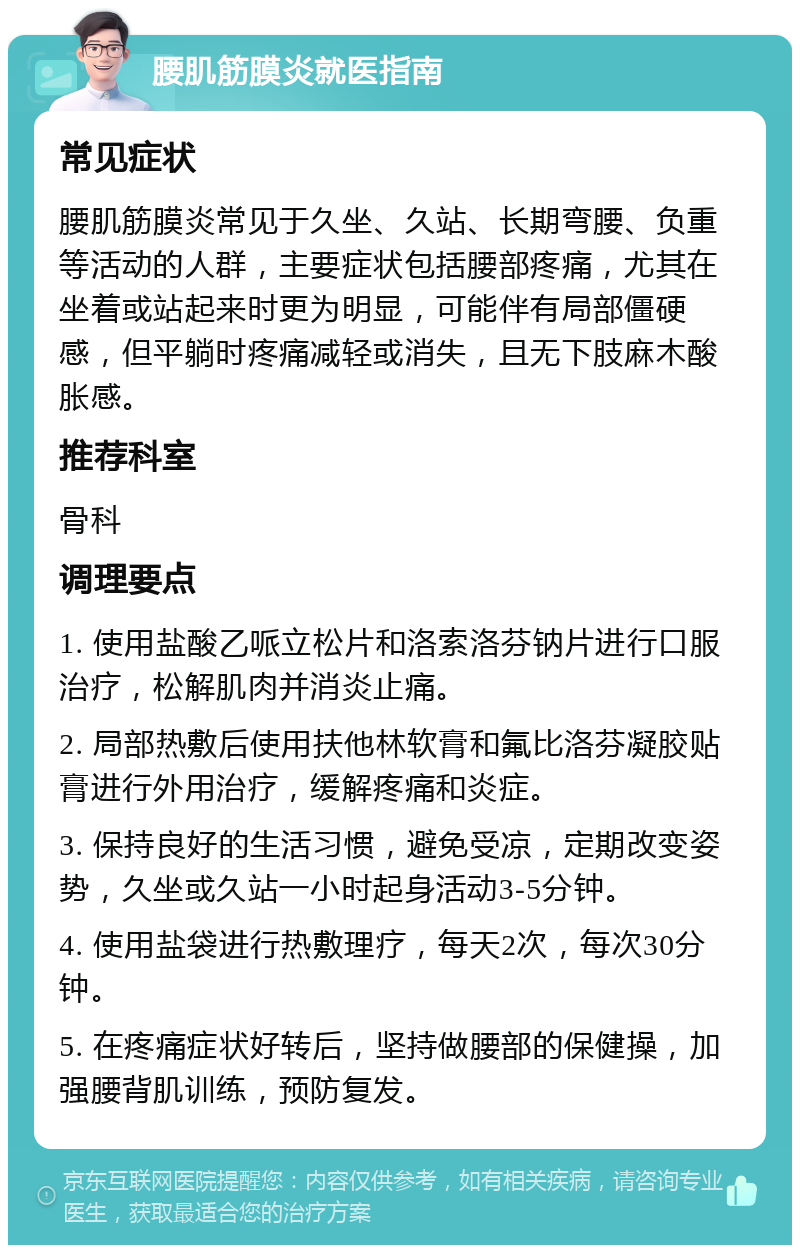 腰肌筋膜炎就医指南 常见症状 腰肌筋膜炎常见于久坐、久站、长期弯腰、负重等活动的人群，主要症状包括腰部疼痛，尤其在坐着或站起来时更为明显，可能伴有局部僵硬感，但平躺时疼痛减轻或消失，且无下肢麻木酸胀感。 推荐科室 骨科 调理要点 1. 使用盐酸乙哌立松片和洛索洛芬钠片进行口服治疗，松解肌肉并消炎止痛。 2. 局部热敷后使用扶他林软膏和氟比洛芬凝胶贴膏进行外用治疗，缓解疼痛和炎症。 3. 保持良好的生活习惯，避免受凉，定期改变姿势，久坐或久站一小时起身活动3-5分钟。 4. 使用盐袋进行热敷理疗，每天2次，每次30分钟。 5. 在疼痛症状好转后，坚持做腰部的保健操，加强腰背肌训练，预防复发。