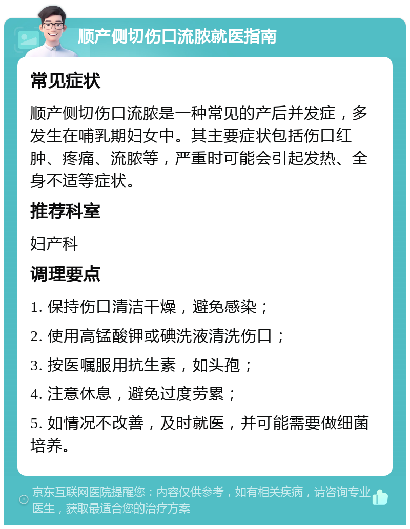 顺产侧切伤口流脓就医指南 常见症状 顺产侧切伤口流脓是一种常见的产后并发症，多发生在哺乳期妇女中。其主要症状包括伤口红肿、疼痛、流脓等，严重时可能会引起发热、全身不适等症状。 推荐科室 妇产科 调理要点 1. 保持伤口清洁干燥，避免感染； 2. 使用高锰酸钾或碘洗液清洗伤口； 3. 按医嘱服用抗生素，如头孢； 4. 注意休息，避免过度劳累； 5. 如情况不改善，及时就医，并可能需要做细菌培养。