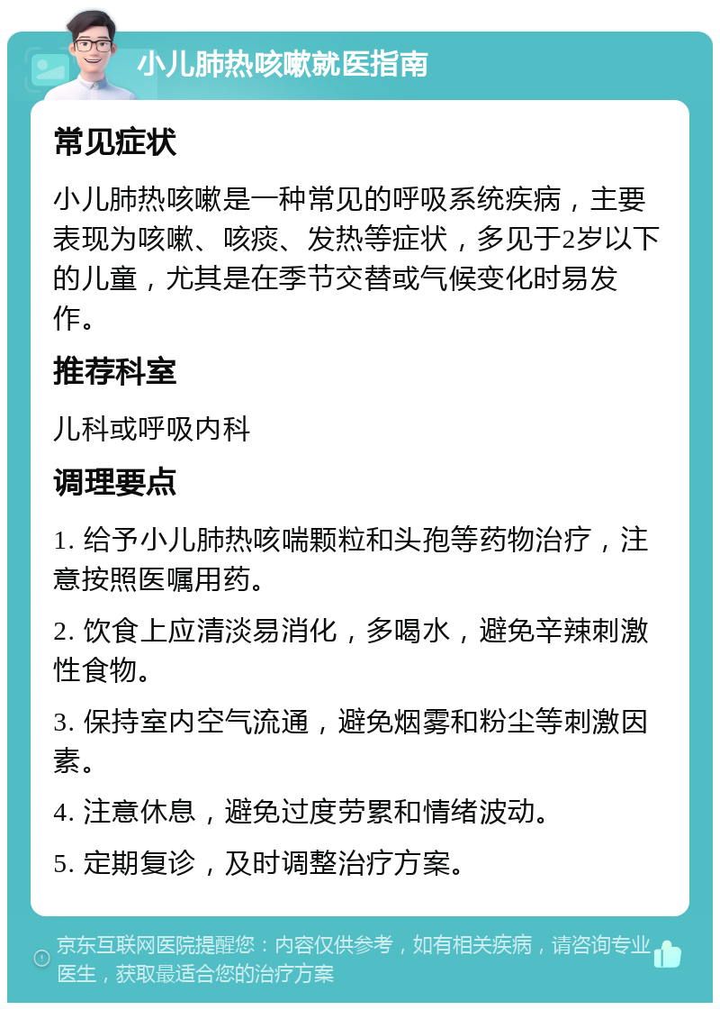 小儿肺热咳嗽就医指南 常见症状 小儿肺热咳嗽是一种常见的呼吸系统疾病，主要表现为咳嗽、咳痰、发热等症状，多见于2岁以下的儿童，尤其是在季节交替或气候变化时易发作。 推荐科室 儿科或呼吸内科 调理要点 1. 给予小儿肺热咳喘颗粒和头孢等药物治疗，注意按照医嘱用药。 2. 饮食上应清淡易消化，多喝水，避免辛辣刺激性食物。 3. 保持室内空气流通，避免烟雾和粉尘等刺激因素。 4. 注意休息，避免过度劳累和情绪波动。 5. 定期复诊，及时调整治疗方案。