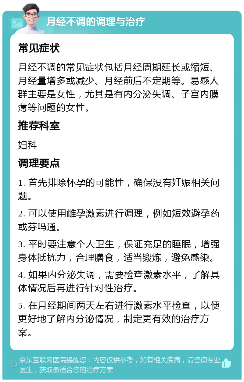 月经不调的调理与治疗 常见症状 月经不调的常见症状包括月经周期延长或缩短、月经量增多或减少、月经前后不定期等。易感人群主要是女性，尤其是有内分泌失调、子宫内膜薄等问题的女性。 推荐科室 妇科 调理要点 1. 首先排除怀孕的可能性，确保没有妊娠相关问题。 2. 可以使用雌孕激素进行调理，例如短效避孕药或芬吗通。 3. 平时要注意个人卫生，保证充足的睡眠，增强身体抵抗力，合理膳食，适当锻炼，避免感染。 4. 如果内分泌失调，需要检查激素水平，了解具体情况后再进行针对性治疗。 5. 在月经期间两天左右进行激素水平检查，以便更好地了解内分泌情况，制定更有效的治疗方案。