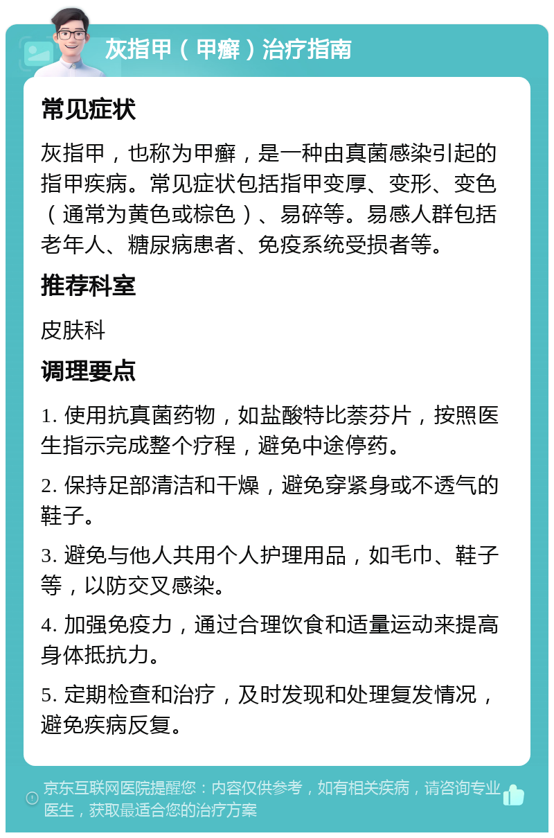 灰指甲（甲癣）治疗指南 常见症状 灰指甲，也称为甲癣，是一种由真菌感染引起的指甲疾病。常见症状包括指甲变厚、变形、变色（通常为黄色或棕色）、易碎等。易感人群包括老年人、糖尿病患者、免疫系统受损者等。 推荐科室 皮肤科 调理要点 1. 使用抗真菌药物，如盐酸特比萘芬片，按照医生指示完成整个疗程，避免中途停药。 2. 保持足部清洁和干燥，避免穿紧身或不透气的鞋子。 3. 避免与他人共用个人护理用品，如毛巾、鞋子等，以防交叉感染。 4. 加强免疫力，通过合理饮食和适量运动来提高身体抵抗力。 5. 定期检查和治疗，及时发现和处理复发情况，避免疾病反复。