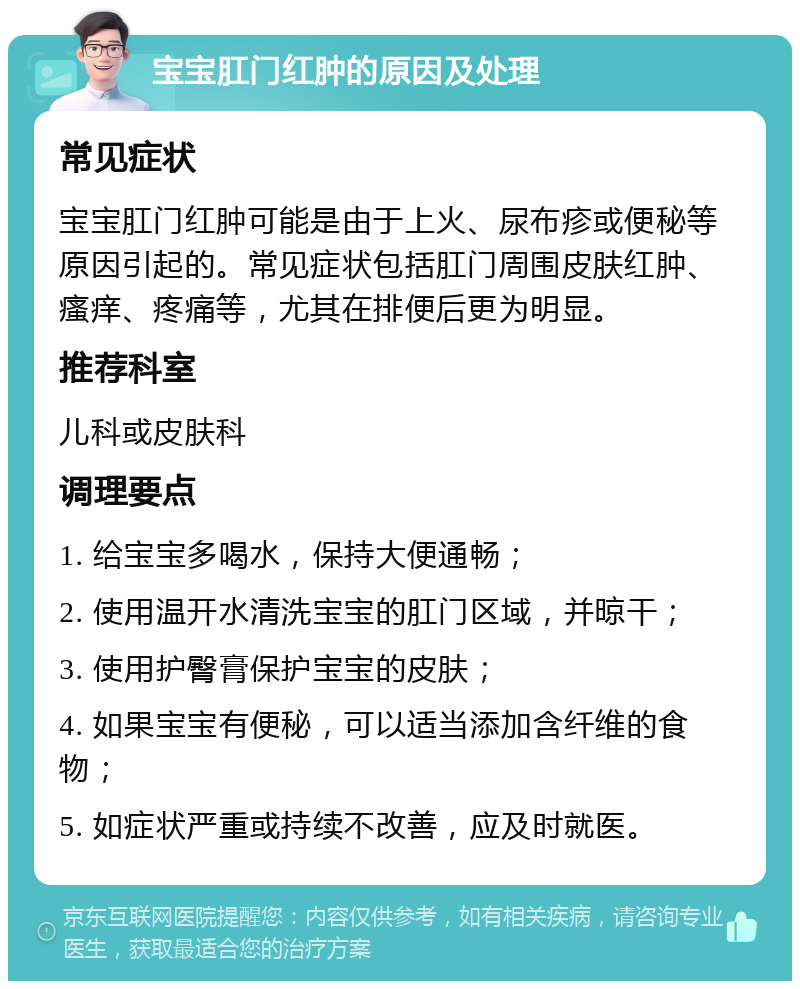 宝宝肛门红肿的原因及处理 常见症状 宝宝肛门红肿可能是由于上火、尿布疹或便秘等原因引起的。常见症状包括肛门周围皮肤红肿、瘙痒、疼痛等，尤其在排便后更为明显。 推荐科室 儿科或皮肤科 调理要点 1. 给宝宝多喝水，保持大便通畅； 2. 使用温开水清洗宝宝的肛门区域，并晾干； 3. 使用护臀膏保护宝宝的皮肤； 4. 如果宝宝有便秘，可以适当添加含纤维的食物； 5. 如症状严重或持续不改善，应及时就医。