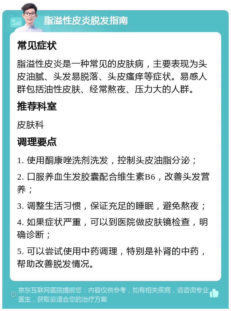 脂溢性皮炎脱发指南 常见症状 脂溢性皮炎是一种常见的皮肤病，主要表现为头皮油腻、头发易脱落、头皮瘙痒等症状。易感人群包括油性皮肤、经常熬夜、压力大的人群。 推荐科室 皮肤科 调理要点 1. 使用酮康唑洗剂洗发，控制头皮油脂分泌； 2. 口服养血生发胶囊配合维生素B6，改善头发营养； 3. 调整生活习惯，保证充足的睡眠，避免熬夜； 4. 如果症状严重，可以到医院做皮肤镜检查，明确诊断； 5. 可以尝试使用中药调理，特别是补肾的中药，帮助改善脱发情况。