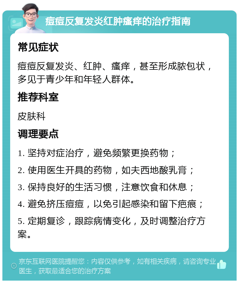 痘痘反复发炎红肿瘙痒的治疗指南 常见症状 痘痘反复发炎、红肿、瘙痒，甚至形成脓包状，多见于青少年和年轻人群体。 推荐科室 皮肤科 调理要点 1. 坚持对症治疗，避免频繁更换药物； 2. 使用医生开具的药物，如夫西地酸乳膏； 3. 保持良好的生活习惯，注意饮食和休息； 4. 避免挤压痘痘，以免引起感染和留下疤痕； 5. 定期复诊，跟踪病情变化，及时调整治疗方案。