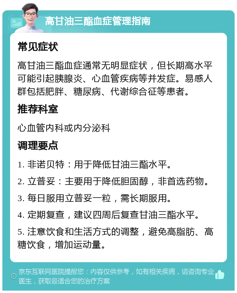 高甘油三酯血症管理指南 常见症状 高甘油三酯血症通常无明显症状，但长期高水平可能引起胰腺炎、心血管疾病等并发症。易感人群包括肥胖、糖尿病、代谢综合征等患者。 推荐科室 心血管内科或内分泌科 调理要点 1. 非诺贝特：用于降低甘油三酯水平。 2. 立普妥：主要用于降低胆固醇，非首选药物。 3. 每日服用立普妥一粒，需长期服用。 4. 定期复查，建议四周后复查甘油三酯水平。 5. 注意饮食和生活方式的调整，避免高脂肪、高糖饮食，增加运动量。