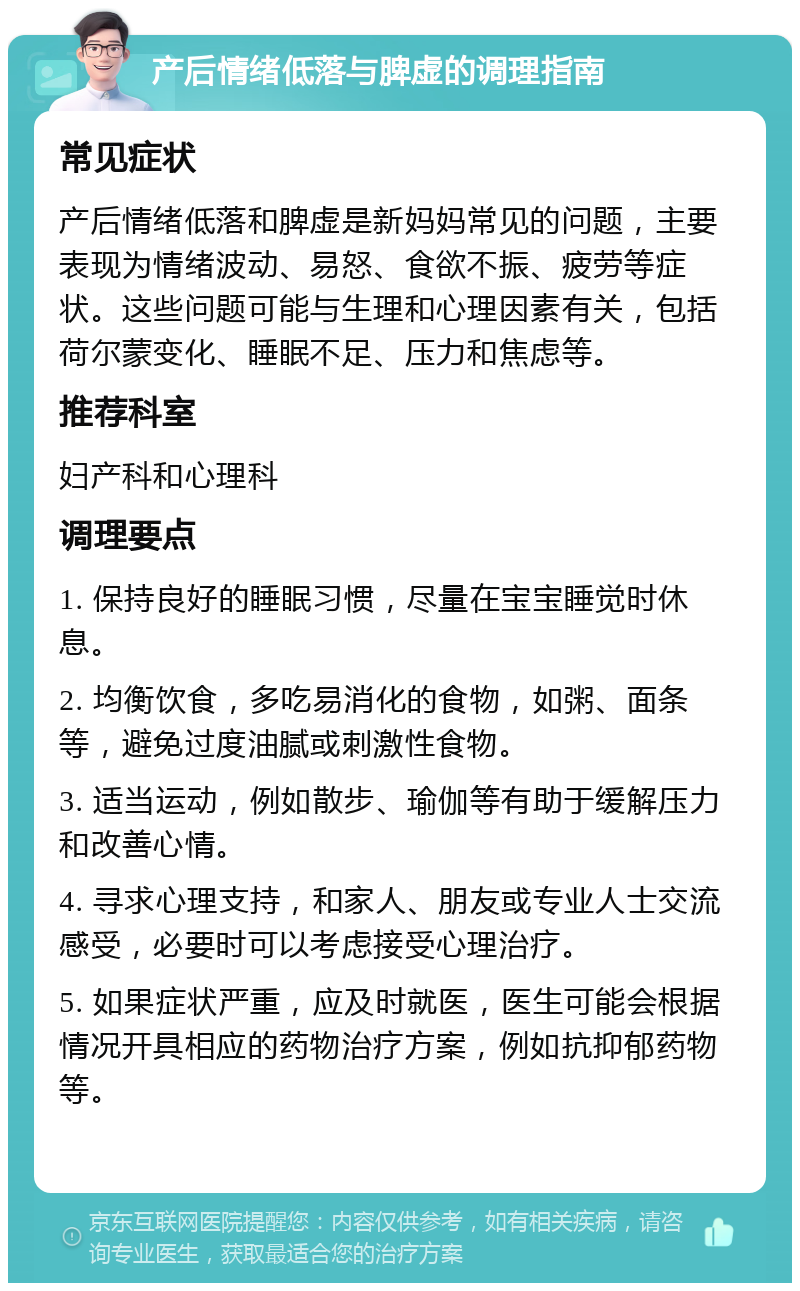 产后情绪低落与脾虚的调理指南 常见症状 产后情绪低落和脾虚是新妈妈常见的问题，主要表现为情绪波动、易怒、食欲不振、疲劳等症状。这些问题可能与生理和心理因素有关，包括荷尔蒙变化、睡眠不足、压力和焦虑等。 推荐科室 妇产科和心理科 调理要点 1. 保持良好的睡眠习惯，尽量在宝宝睡觉时休息。 2. 均衡饮食，多吃易消化的食物，如粥、面条等，避免过度油腻或刺激性食物。 3. 适当运动，例如散步、瑜伽等有助于缓解压力和改善心情。 4. 寻求心理支持，和家人、朋友或专业人士交流感受，必要时可以考虑接受心理治疗。 5. 如果症状严重，应及时就医，医生可能会根据情况开具相应的药物治疗方案，例如抗抑郁药物等。