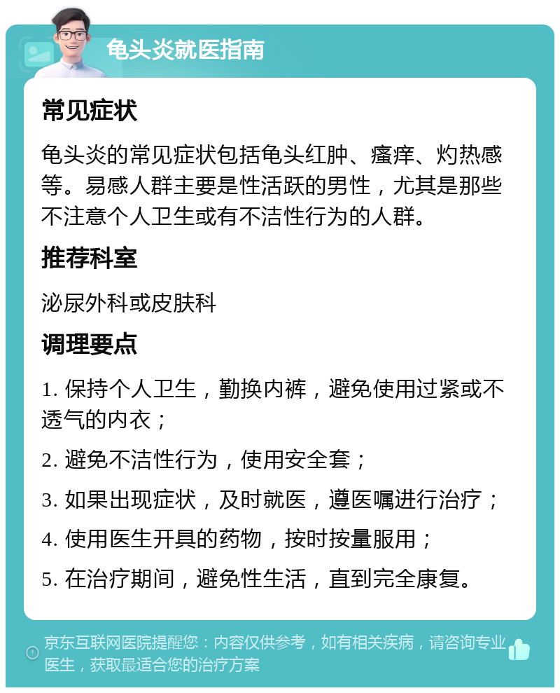 龟头炎就医指南 常见症状 龟头炎的常见症状包括龟头红肿、瘙痒、灼热感等。易感人群主要是性活跃的男性，尤其是那些不注意个人卫生或有不洁性行为的人群。 推荐科室 泌尿外科或皮肤科 调理要点 1. 保持个人卫生，勤换内裤，避免使用过紧或不透气的内衣； 2. 避免不洁性行为，使用安全套； 3. 如果出现症状，及时就医，遵医嘱进行治疗； 4. 使用医生开具的药物，按时按量服用； 5. 在治疗期间，避免性生活，直到完全康复。