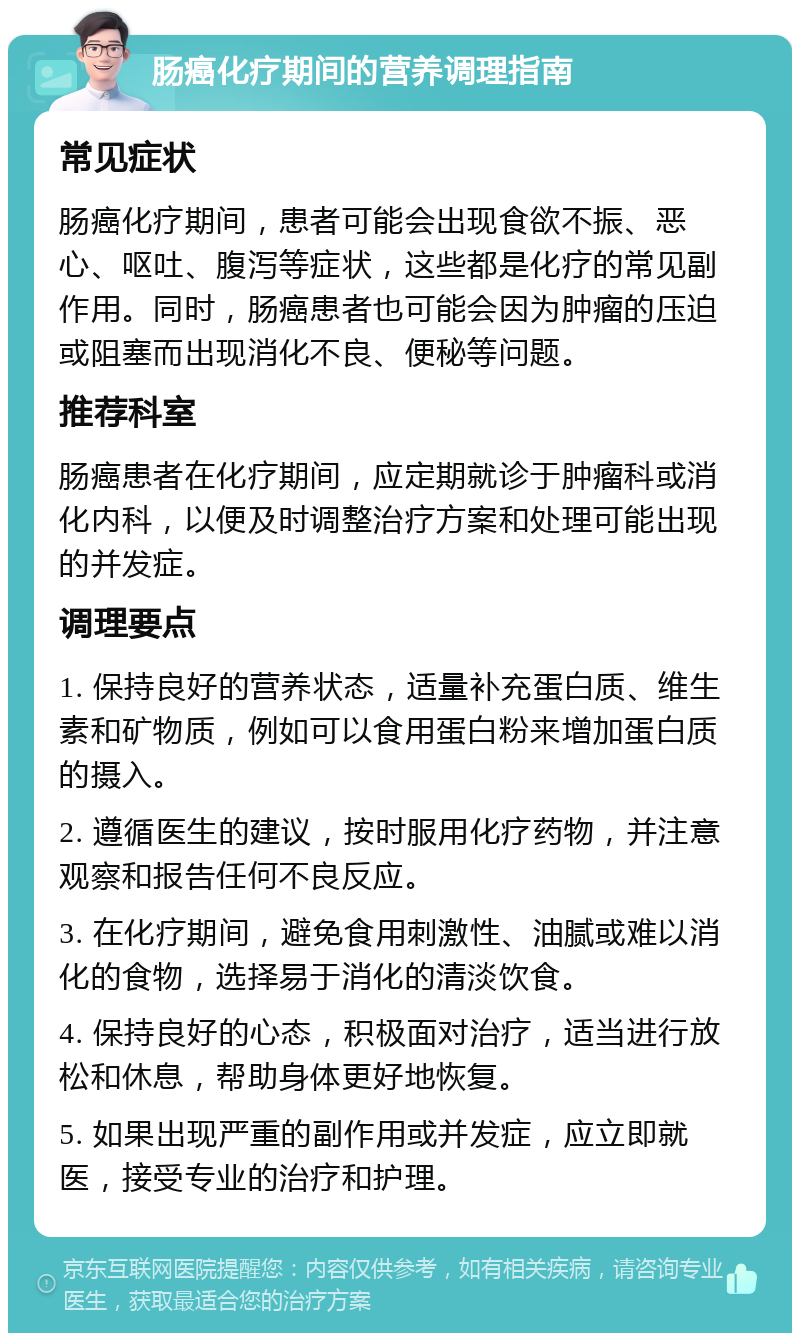 肠癌化疗期间的营养调理指南 常见症状 肠癌化疗期间，患者可能会出现食欲不振、恶心、呕吐、腹泻等症状，这些都是化疗的常见副作用。同时，肠癌患者也可能会因为肿瘤的压迫或阻塞而出现消化不良、便秘等问题。 推荐科室 肠癌患者在化疗期间，应定期就诊于肿瘤科或消化内科，以便及时调整治疗方案和处理可能出现的并发症。 调理要点 1. 保持良好的营养状态，适量补充蛋白质、维生素和矿物质，例如可以食用蛋白粉来增加蛋白质的摄入。 2. 遵循医生的建议，按时服用化疗药物，并注意观察和报告任何不良反应。 3. 在化疗期间，避免食用刺激性、油腻或难以消化的食物，选择易于消化的清淡饮食。 4. 保持良好的心态，积极面对治疗，适当进行放松和休息，帮助身体更好地恢复。 5. 如果出现严重的副作用或并发症，应立即就医，接受专业的治疗和护理。