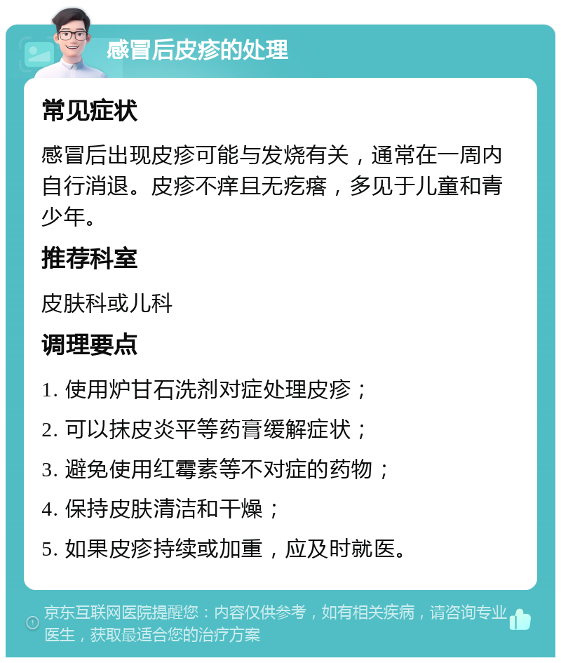 感冒后皮疹的处理 常见症状 感冒后出现皮疹可能与发烧有关，通常在一周内自行消退。皮疹不痒且无疙瘩，多见于儿童和青少年。 推荐科室 皮肤科或儿科 调理要点 1. 使用炉甘石洗剂对症处理皮疹； 2. 可以抹皮炎平等药膏缓解症状； 3. 避免使用红霉素等不对症的药物； 4. 保持皮肤清洁和干燥； 5. 如果皮疹持续或加重，应及时就医。