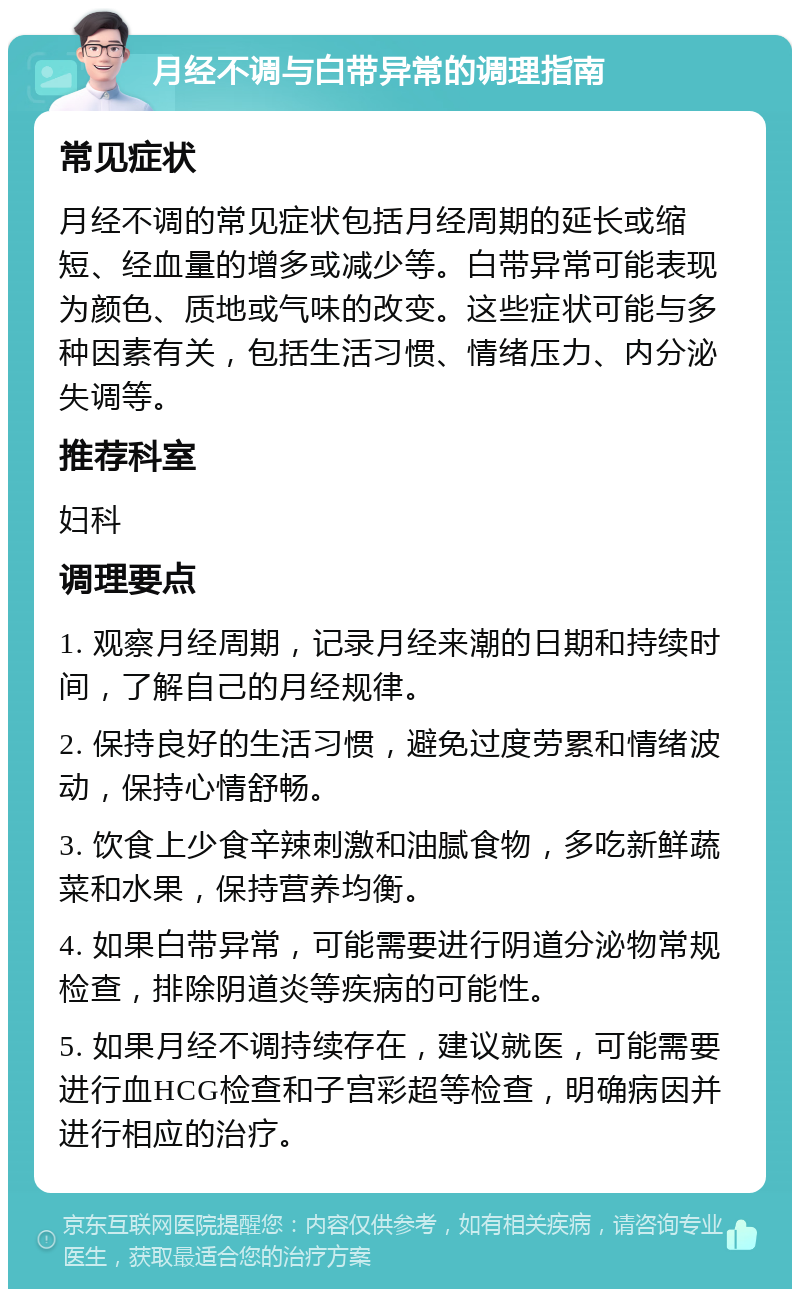 月经不调与白带异常的调理指南 常见症状 月经不调的常见症状包括月经周期的延长或缩短、经血量的增多或减少等。白带异常可能表现为颜色、质地或气味的改变。这些症状可能与多种因素有关，包括生活习惯、情绪压力、内分泌失调等。 推荐科室 妇科 调理要点 1. 观察月经周期，记录月经来潮的日期和持续时间，了解自己的月经规律。 2. 保持良好的生活习惯，避免过度劳累和情绪波动，保持心情舒畅。 3. 饮食上少食辛辣刺激和油腻食物，多吃新鲜蔬菜和水果，保持营养均衡。 4. 如果白带异常，可能需要进行阴道分泌物常规检查，排除阴道炎等疾病的可能性。 5. 如果月经不调持续存在，建议就医，可能需要进行血HCG检查和子宫彩超等检查，明确病因并进行相应的治疗。