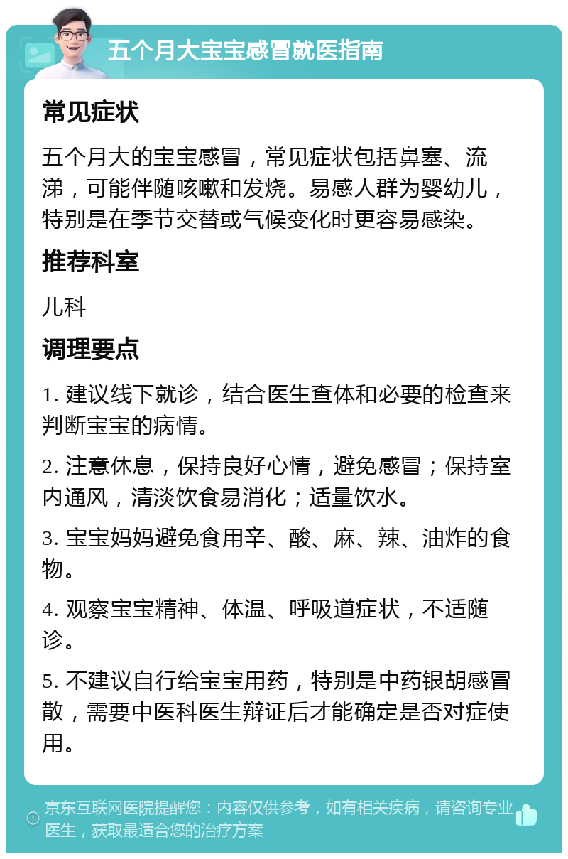 五个月大宝宝感冒就医指南 常见症状 五个月大的宝宝感冒，常见症状包括鼻塞、流涕，可能伴随咳嗽和发烧。易感人群为婴幼儿，特别是在季节交替或气候变化时更容易感染。 推荐科室 儿科 调理要点 1. 建议线下就诊，结合医生查体和必要的检查来判断宝宝的病情。 2. 注意休息，保持良好心情，避免感冒；保持室内通风，清淡饮食易消化；适量饮水。 3. 宝宝妈妈避免食用辛、酸、麻、辣、油炸的食物。 4. 观察宝宝精神、体温、呼吸道症状，不适随诊。 5. 不建议自行给宝宝用药，特别是中药银胡感冒散，需要中医科医生辩证后才能确定是否对症使用。