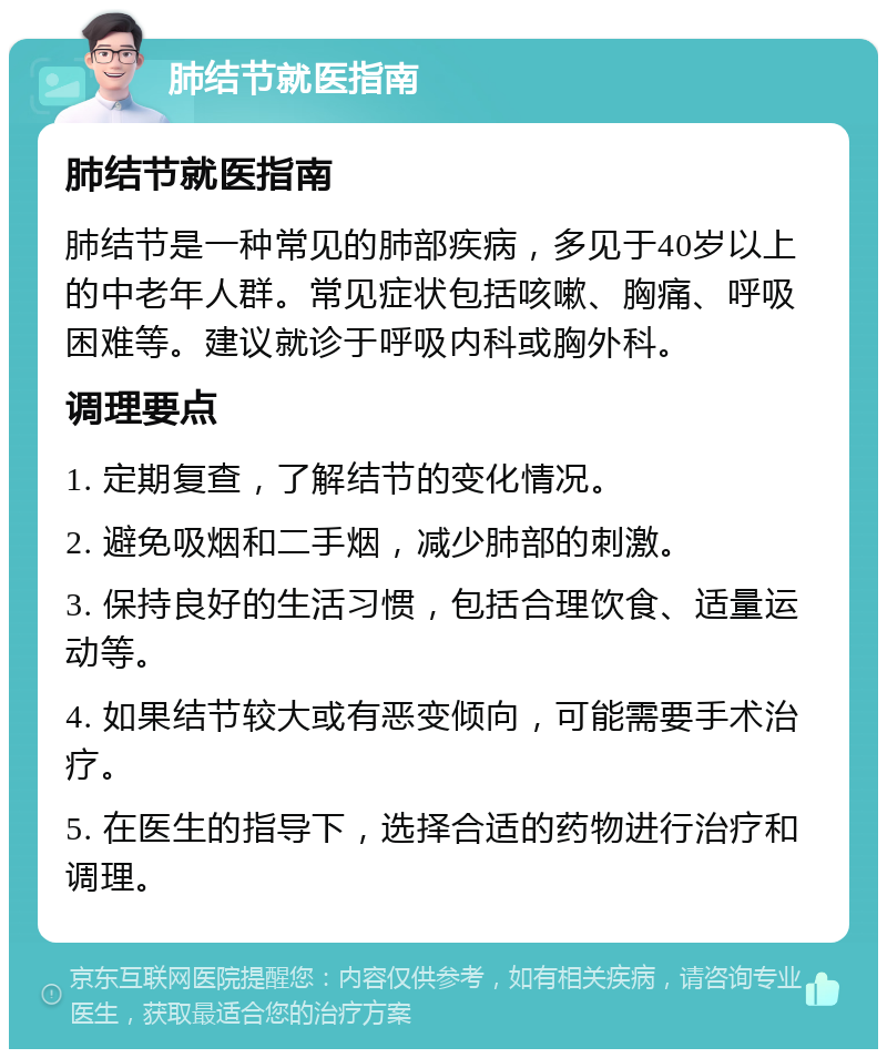 肺结节就医指南 肺结节就医指南 肺结节是一种常见的肺部疾病，多见于40岁以上的中老年人群。常见症状包括咳嗽、胸痛、呼吸困难等。建议就诊于呼吸内科或胸外科。 调理要点 1. 定期复查，了解结节的变化情况。 2. 避免吸烟和二手烟，减少肺部的刺激。 3. 保持良好的生活习惯，包括合理饮食、适量运动等。 4. 如果结节较大或有恶变倾向，可能需要手术治疗。 5. 在医生的指导下，选择合适的药物进行治疗和调理。