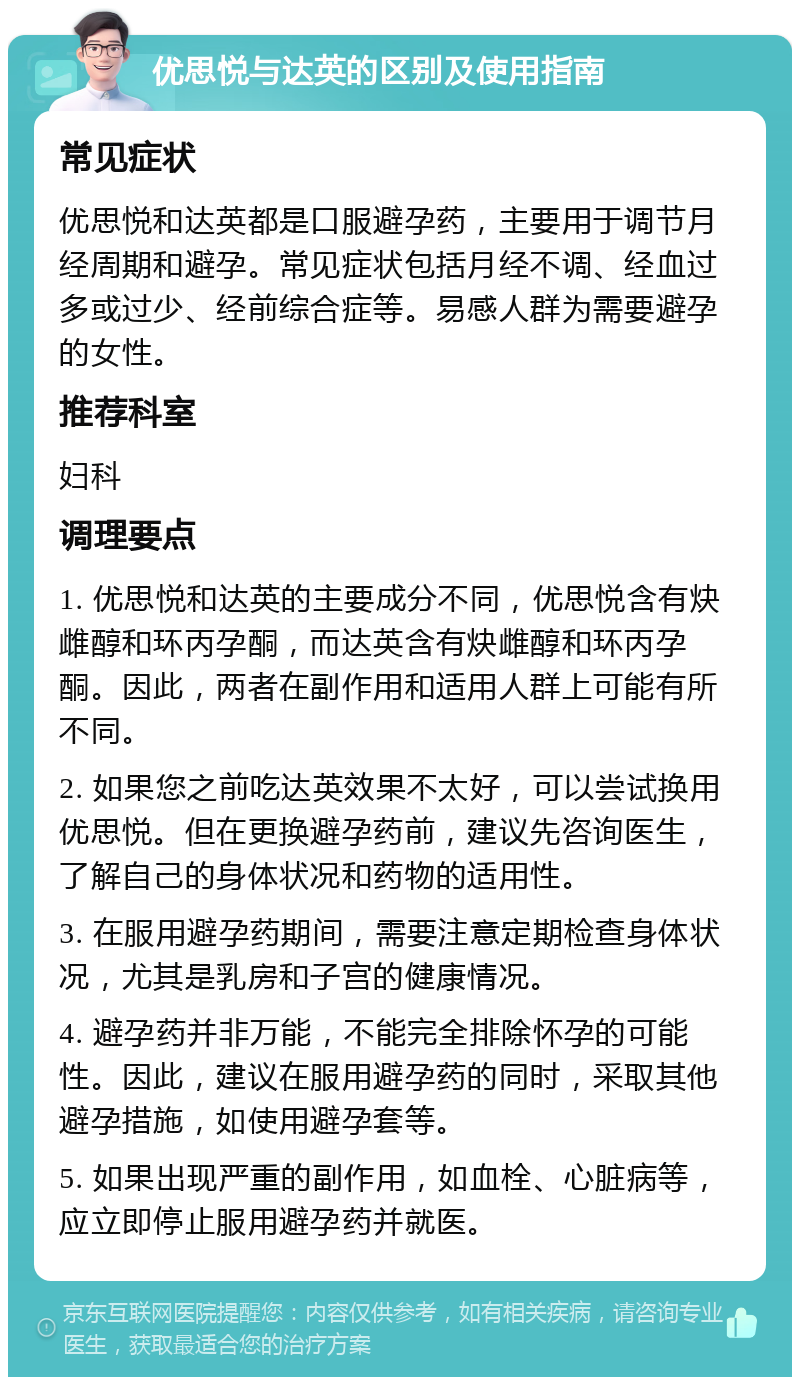 优思悦与达英的区别及使用指南 常见症状 优思悦和达英都是口服避孕药，主要用于调节月经周期和避孕。常见症状包括月经不调、经血过多或过少、经前综合症等。易感人群为需要避孕的女性。 推荐科室 妇科 调理要点 1. 优思悦和达英的主要成分不同，优思悦含有炔雌醇和环丙孕酮，而达英含有炔雌醇和环丙孕酮。因此，两者在副作用和适用人群上可能有所不同。 2. 如果您之前吃达英效果不太好，可以尝试换用优思悦。但在更换避孕药前，建议先咨询医生，了解自己的身体状况和药物的适用性。 3. 在服用避孕药期间，需要注意定期检查身体状况，尤其是乳房和子宫的健康情况。 4. 避孕药并非万能，不能完全排除怀孕的可能性。因此，建议在服用避孕药的同时，采取其他避孕措施，如使用避孕套等。 5. 如果出现严重的副作用，如血栓、心脏病等，应立即停止服用避孕药并就医。