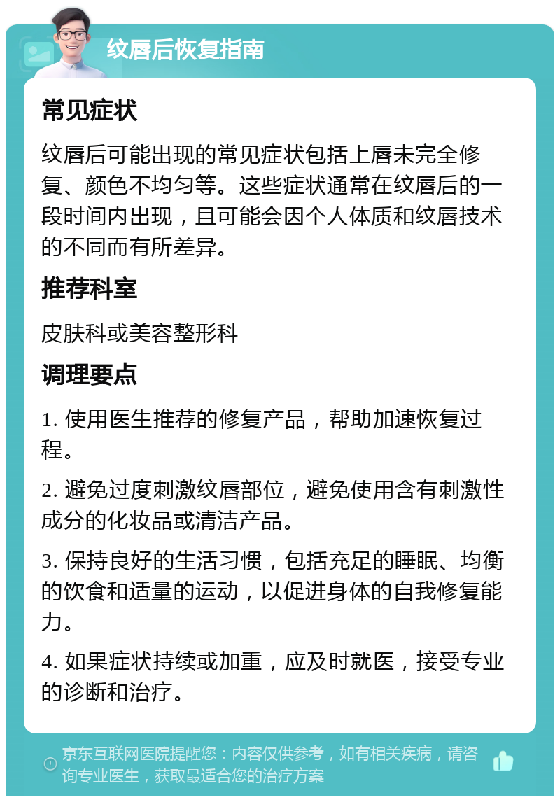 纹唇后恢复指南 常见症状 纹唇后可能出现的常见症状包括上唇未完全修复、颜色不均匀等。这些症状通常在纹唇后的一段时间内出现，且可能会因个人体质和纹唇技术的不同而有所差异。 推荐科室 皮肤科或美容整形科 调理要点 1. 使用医生推荐的修复产品，帮助加速恢复过程。 2. 避免过度刺激纹唇部位，避免使用含有刺激性成分的化妆品或清洁产品。 3. 保持良好的生活习惯，包括充足的睡眠、均衡的饮食和适量的运动，以促进身体的自我修复能力。 4. 如果症状持续或加重，应及时就医，接受专业的诊断和治疗。