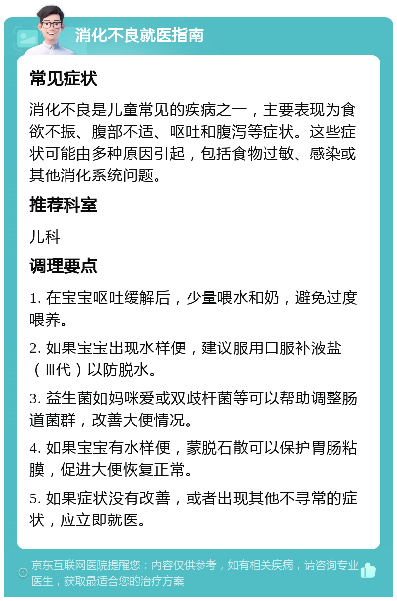 消化不良就医指南 常见症状 消化不良是儿童常见的疾病之一，主要表现为食欲不振、腹部不适、呕吐和腹泻等症状。这些症状可能由多种原因引起，包括食物过敏、感染或其他消化系统问题。 推荐科室 儿科 调理要点 1. 在宝宝呕吐缓解后，少量喂水和奶，避免过度喂养。 2. 如果宝宝出现水样便，建议服用口服补液盐（Ⅲ代）以防脱水。 3. 益生菌如妈咪爱或双歧杆菌等可以帮助调整肠道菌群，改善大便情况。 4. 如果宝宝有水样便，蒙脱石散可以保护胃肠粘膜，促进大便恢复正常。 5. 如果症状没有改善，或者出现其他不寻常的症状，应立即就医。