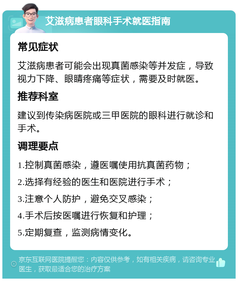 艾滋病患者眼科手术就医指南 常见症状 艾滋病患者可能会出现真菌感染等并发症，导致视力下降、眼睛疼痛等症状，需要及时就医。 推荐科室 建议到传染病医院或三甲医院的眼科进行就诊和手术。 调理要点 1.控制真菌感染，遵医嘱使用抗真菌药物； 2.选择有经验的医生和医院进行手术； 3.注意个人防护，避免交叉感染； 4.手术后按医嘱进行恢复和护理； 5.定期复查，监测病情变化。