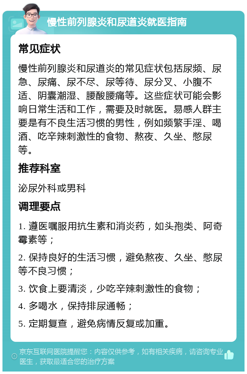 慢性前列腺炎和尿道炎就医指南 常见症状 慢性前列腺炎和尿道炎的常见症状包括尿频、尿急、尿痛、尿不尽、尿等待、尿分叉、小腹不适、阴囊潮湿、腰酸腰痛等。这些症状可能会影响日常生活和工作，需要及时就医。易感人群主要是有不良生活习惯的男性，例如频繁手淫、喝酒、吃辛辣刺激性的食物、熬夜、久坐、憋尿等。 推荐科室 泌尿外科或男科 调理要点 1. 遵医嘱服用抗生素和消炎药，如头孢类、阿奇霉素等； 2. 保持良好的生活习惯，避免熬夜、久坐、憋尿等不良习惯； 3. 饮食上要清淡，少吃辛辣刺激性的食物； 4. 多喝水，保持排尿通畅； 5. 定期复查，避免病情反复或加重。