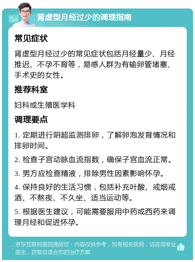 肾虚型月经过少的调理指南 常见症状 肾虚型月经过少的常见症状包括月经量少、月经推迟、不孕不育等，易感人群为有输卵管堵塞、手术史的女性。 推荐科室 妇科或生殖医学科 调理要点 1. 定期进行阴超监测排卵，了解卵泡发育情况和排卵时间。 2. 检查子宫动脉血流指数，确保子宫血流正常。 3. 男方应检查精液，排除男性因素影响怀孕。 4. 保持良好的生活习惯，包括补充叶酸、戒烟戒酒、不熬夜、不久坐、适当运动等。 5. 根据医生建议，可能需要服用中药或西药来调理月经和促进怀孕。