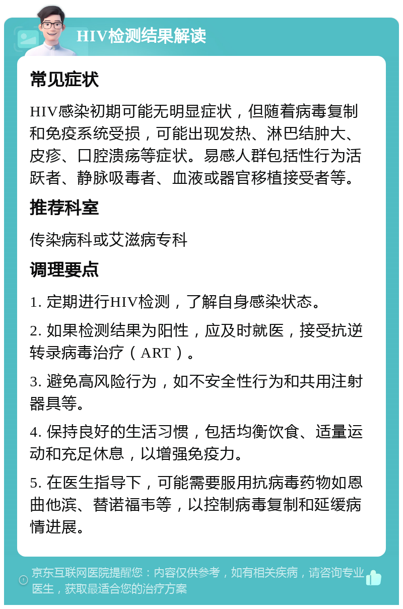 HIV检测结果解读 常见症状 HIV感染初期可能无明显症状，但随着病毒复制和免疫系统受损，可能出现发热、淋巴结肿大、皮疹、口腔溃疡等症状。易感人群包括性行为活跃者、静脉吸毒者、血液或器官移植接受者等。 推荐科室 传染病科或艾滋病专科 调理要点 1. 定期进行HIV检测，了解自身感染状态。 2. 如果检测结果为阳性，应及时就医，接受抗逆转录病毒治疗（ART）。 3. 避免高风险行为，如不安全性行为和共用注射器具等。 4. 保持良好的生活习惯，包括均衡饮食、适量运动和充足休息，以增强免疫力。 5. 在医生指导下，可能需要服用抗病毒药物如恩曲他滨、替诺福韦等，以控制病毒复制和延缓病情进展。