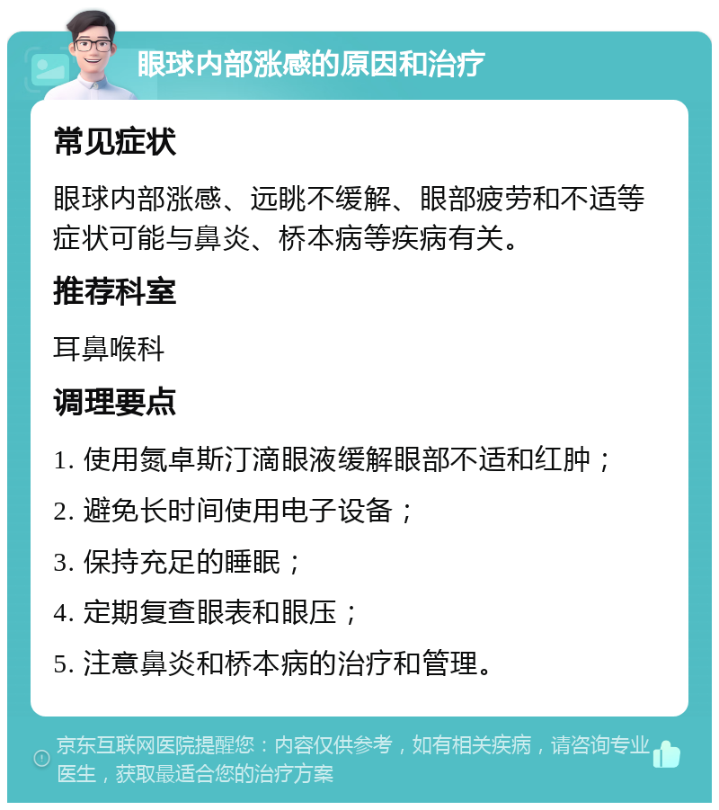 眼球内部涨感的原因和治疗 常见症状 眼球内部涨感、远眺不缓解、眼部疲劳和不适等症状可能与鼻炎、桥本病等疾病有关。 推荐科室 耳鼻喉科 调理要点 1. 使用氮卓斯汀滴眼液缓解眼部不适和红肿； 2. 避免长时间使用电子设备； 3. 保持充足的睡眠； 4. 定期复查眼表和眼压； 5. 注意鼻炎和桥本病的治疗和管理。