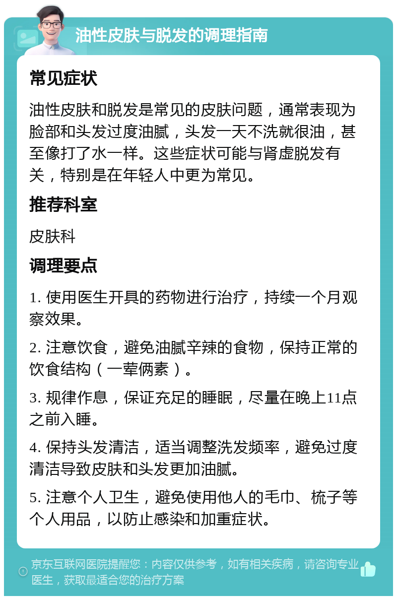 油性皮肤与脱发的调理指南 常见症状 油性皮肤和脱发是常见的皮肤问题，通常表现为脸部和头发过度油腻，头发一天不洗就很油，甚至像打了水一样。这些症状可能与肾虚脱发有关，特别是在年轻人中更为常见。 推荐科室 皮肤科 调理要点 1. 使用医生开具的药物进行治疗，持续一个月观察效果。 2. 注意饮食，避免油腻辛辣的食物，保持正常的饮食结构（一荤俩素）。 3. 规律作息，保证充足的睡眠，尽量在晚上11点之前入睡。 4. 保持头发清洁，适当调整洗发频率，避免过度清洁导致皮肤和头发更加油腻。 5. 注意个人卫生，避免使用他人的毛巾、梳子等个人用品，以防止感染和加重症状。