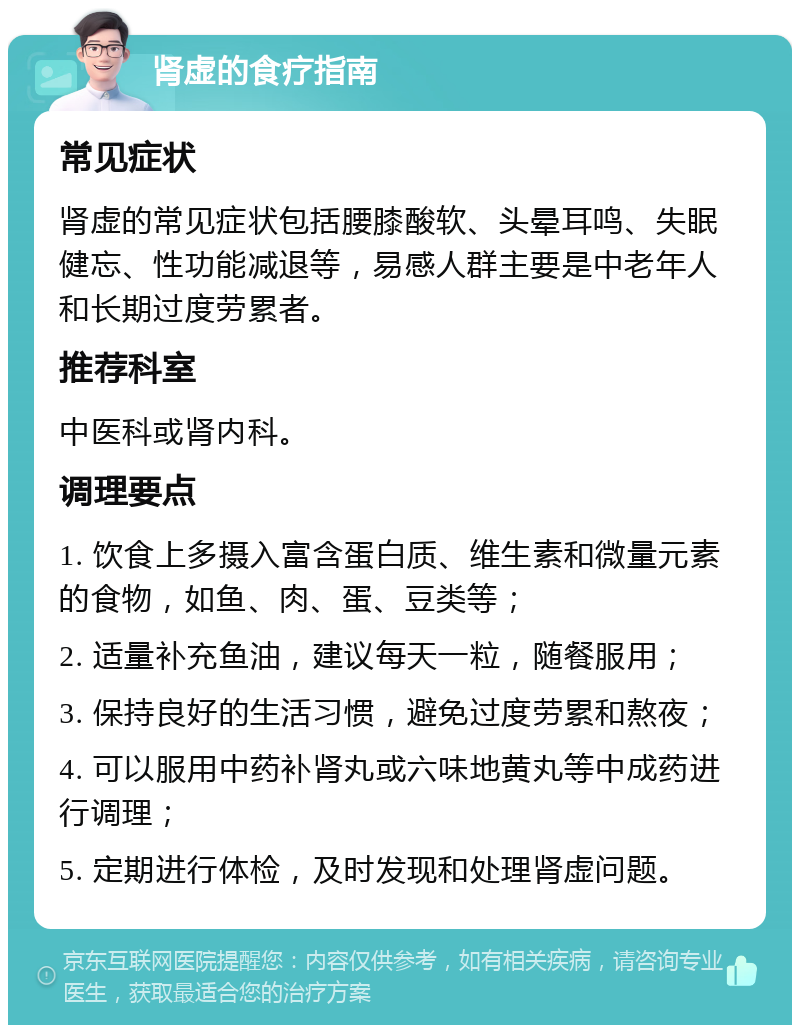 肾虚的食疗指南 常见症状 肾虚的常见症状包括腰膝酸软、头晕耳鸣、失眠健忘、性功能减退等，易感人群主要是中老年人和长期过度劳累者。 推荐科室 中医科或肾内科。 调理要点 1. 饮食上多摄入富含蛋白质、维生素和微量元素的食物，如鱼、肉、蛋、豆类等； 2. 适量补充鱼油，建议每天一粒，随餐服用； 3. 保持良好的生活习惯，避免过度劳累和熬夜； 4. 可以服用中药补肾丸或六味地黄丸等中成药进行调理； 5. 定期进行体检，及时发现和处理肾虚问题。