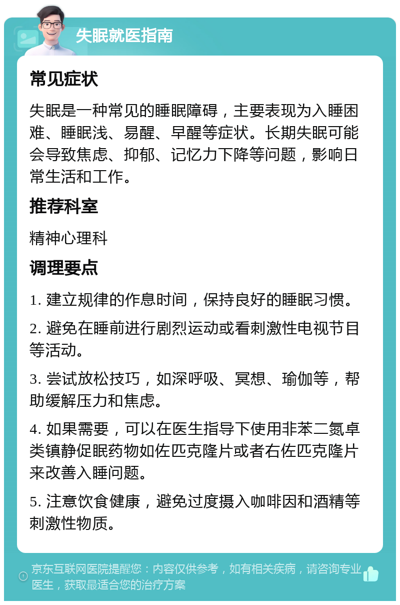 失眠就医指南 常见症状 失眠是一种常见的睡眠障碍，主要表现为入睡困难、睡眠浅、易醒、早醒等症状。长期失眠可能会导致焦虑、抑郁、记忆力下降等问题，影响日常生活和工作。 推荐科室 精神心理科 调理要点 1. 建立规律的作息时间，保持良好的睡眠习惯。 2. 避免在睡前进行剧烈运动或看刺激性电视节目等活动。 3. 尝试放松技巧，如深呼吸、冥想、瑜伽等，帮助缓解压力和焦虑。 4. 如果需要，可以在医生指导下使用非苯二氮卓类镇静促眠药物如佐匹克隆片或者右佐匹克隆片来改善入睡问题。 5. 注意饮食健康，避免过度摄入咖啡因和酒精等刺激性物质。