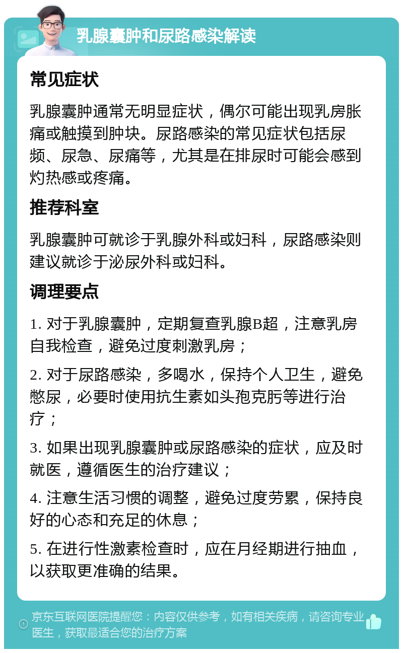 乳腺囊肿和尿路感染解读 常见症状 乳腺囊肿通常无明显症状，偶尔可能出现乳房胀痛或触摸到肿块。尿路感染的常见症状包括尿频、尿急、尿痛等，尤其是在排尿时可能会感到灼热感或疼痛。 推荐科室 乳腺囊肿可就诊于乳腺外科或妇科，尿路感染则建议就诊于泌尿外科或妇科。 调理要点 1. 对于乳腺囊肿，定期复查乳腺B超，注意乳房自我检查，避免过度刺激乳房； 2. 对于尿路感染，多喝水，保持个人卫生，避免憋尿，必要时使用抗生素如头孢克肟等进行治疗； 3. 如果出现乳腺囊肿或尿路感染的症状，应及时就医，遵循医生的治疗建议； 4. 注意生活习惯的调整，避免过度劳累，保持良好的心态和充足的休息； 5. 在进行性激素检查时，应在月经期进行抽血，以获取更准确的结果。