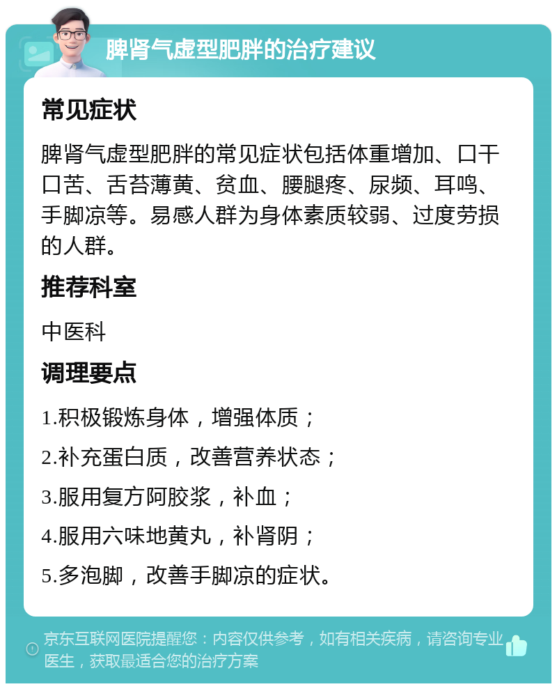 脾肾气虚型肥胖的治疗建议 常见症状 脾肾气虚型肥胖的常见症状包括体重增加、口干口苦、舌苔薄黄、贫血、腰腿疼、尿频、耳鸣、手脚凉等。易感人群为身体素质较弱、过度劳损的人群。 推荐科室 中医科 调理要点 1.积极锻炼身体，增强体质； 2.补充蛋白质，改善营养状态； 3.服用复方阿胶浆，补血； 4.服用六味地黄丸，补肾阴； 5.多泡脚，改善手脚凉的症状。