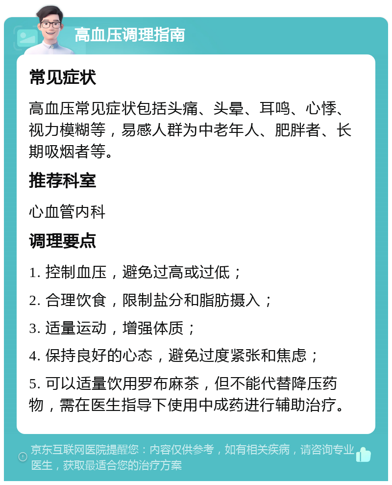 高血压调理指南 常见症状 高血压常见症状包括头痛、头晕、耳鸣、心悸、视力模糊等，易感人群为中老年人、肥胖者、长期吸烟者等。 推荐科室 心血管内科 调理要点 1. 控制血压，避免过高或过低； 2. 合理饮食，限制盐分和脂肪摄入； 3. 适量运动，增强体质； 4. 保持良好的心态，避免过度紧张和焦虑； 5. 可以适量饮用罗布麻茶，但不能代替降压药物，需在医生指导下使用中成药进行辅助治疗。