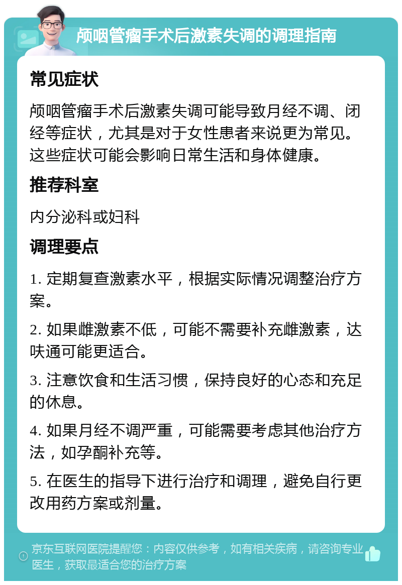 颅咽管瘤手术后激素失调的调理指南 常见症状 颅咽管瘤手术后激素失调可能导致月经不调、闭经等症状，尤其是对于女性患者来说更为常见。这些症状可能会影响日常生活和身体健康。 推荐科室 内分泌科或妇科 调理要点 1. 定期复查激素水平，根据实际情况调整治疗方案。 2. 如果雌激素不低，可能不需要补充雌激素，达呋通可能更适合。 3. 注意饮食和生活习惯，保持良好的心态和充足的休息。 4. 如果月经不调严重，可能需要考虑其他治疗方法，如孕酮补充等。 5. 在医生的指导下进行治疗和调理，避免自行更改用药方案或剂量。