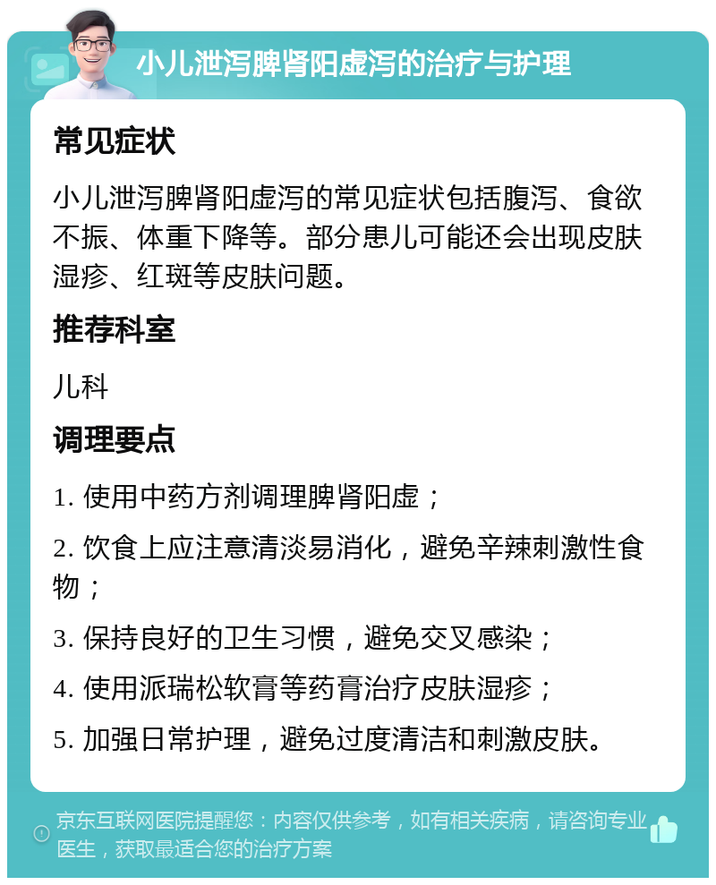 小儿泄泻脾肾阳虚泻的治疗与护理 常见症状 小儿泄泻脾肾阳虚泻的常见症状包括腹泻、食欲不振、体重下降等。部分患儿可能还会出现皮肤湿疹、红斑等皮肤问题。 推荐科室 儿科 调理要点 1. 使用中药方剂调理脾肾阳虚； 2. 饮食上应注意清淡易消化，避免辛辣刺激性食物； 3. 保持良好的卫生习惯，避免交叉感染； 4. 使用派瑞松软膏等药膏治疗皮肤湿疹； 5. 加强日常护理，避免过度清洁和刺激皮肤。