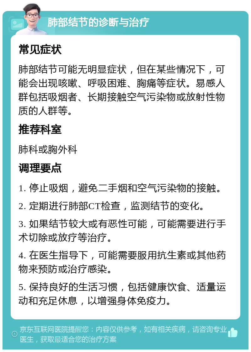 肺部结节的诊断与治疗 常见症状 肺部结节可能无明显症状，但在某些情况下，可能会出现咳嗽、呼吸困难、胸痛等症状。易感人群包括吸烟者、长期接触空气污染物或放射性物质的人群等。 推荐科室 肺科或胸外科 调理要点 1. 停止吸烟，避免二手烟和空气污染物的接触。 2. 定期进行肺部CT检查，监测结节的变化。 3. 如果结节较大或有恶性可能，可能需要进行手术切除或放疗等治疗。 4. 在医生指导下，可能需要服用抗生素或其他药物来预防或治疗感染。 5. 保持良好的生活习惯，包括健康饮食、适量运动和充足休息，以增强身体免疫力。