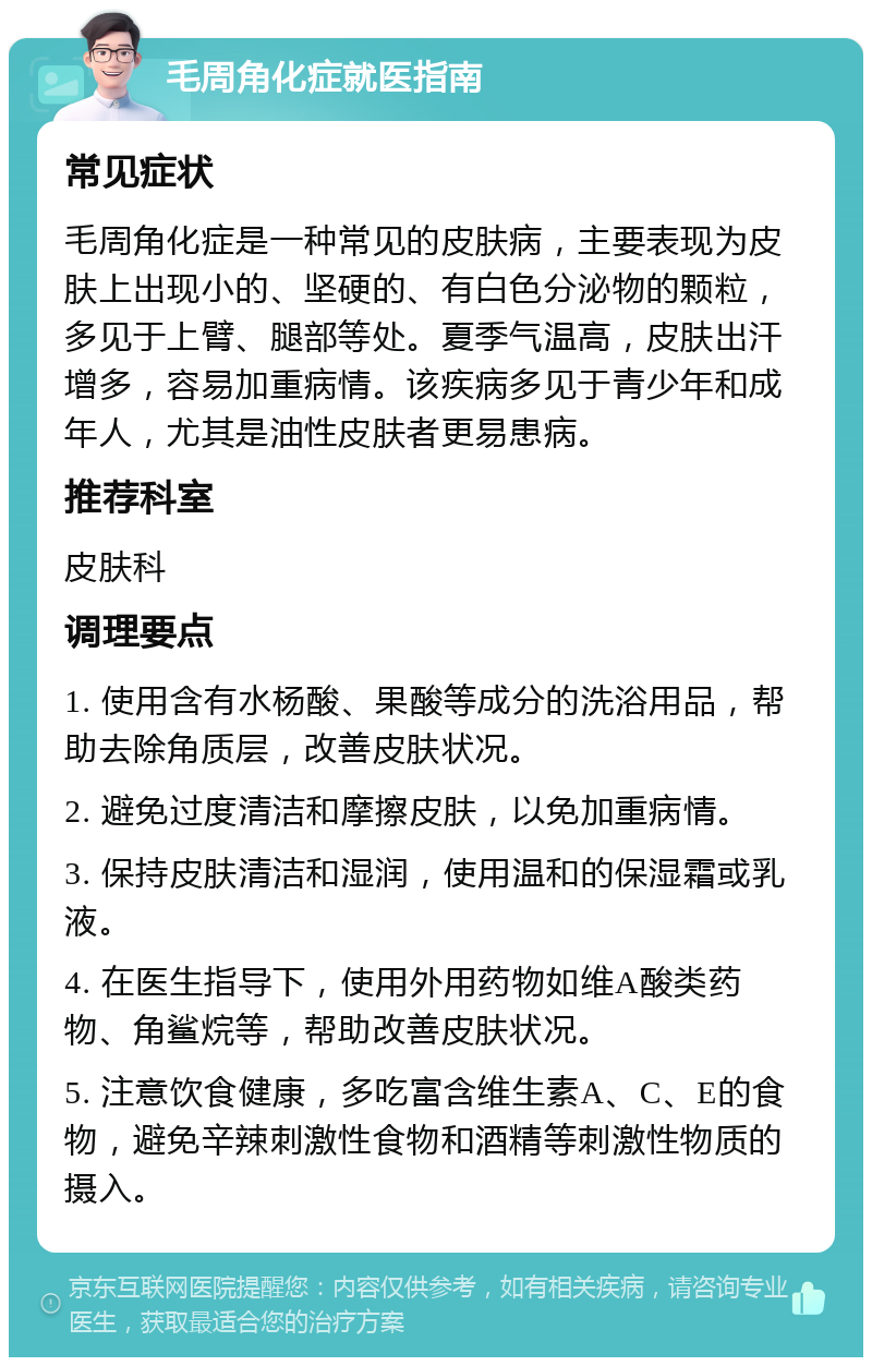 毛周角化症就医指南 常见症状 毛周角化症是一种常见的皮肤病，主要表现为皮肤上出现小的、坚硬的、有白色分泌物的颗粒，多见于上臂、腿部等处。夏季气温高，皮肤出汗增多，容易加重病情。该疾病多见于青少年和成年人，尤其是油性皮肤者更易患病。 推荐科室 皮肤科 调理要点 1. 使用含有水杨酸、果酸等成分的洗浴用品，帮助去除角质层，改善皮肤状况。 2. 避免过度清洁和摩擦皮肤，以免加重病情。 3. 保持皮肤清洁和湿润，使用温和的保湿霜或乳液。 4. 在医生指导下，使用外用药物如维A酸类药物、角鲨烷等，帮助改善皮肤状况。 5. 注意饮食健康，多吃富含维生素A、C、E的食物，避免辛辣刺激性食物和酒精等刺激性物质的摄入。